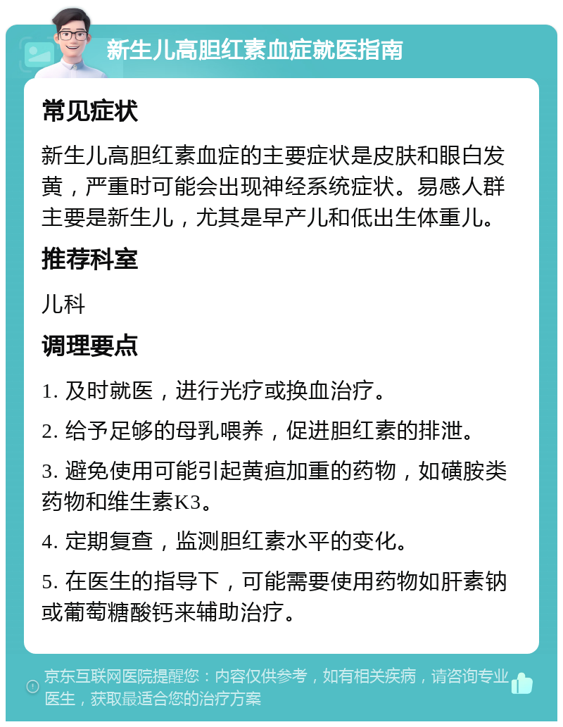 新生儿高胆红素血症就医指南 常见症状 新生儿高胆红素血症的主要症状是皮肤和眼白发黄，严重时可能会出现神经系统症状。易感人群主要是新生儿，尤其是早产儿和低出生体重儿。 推荐科室 儿科 调理要点 1. 及时就医，进行光疗或换血治疗。 2. 给予足够的母乳喂养，促进胆红素的排泄。 3. 避免使用可能引起黄疸加重的药物，如磺胺类药物和维生素K3。 4. 定期复查，监测胆红素水平的变化。 5. 在医生的指导下，可能需要使用药物如肝素钠或葡萄糖酸钙来辅助治疗。