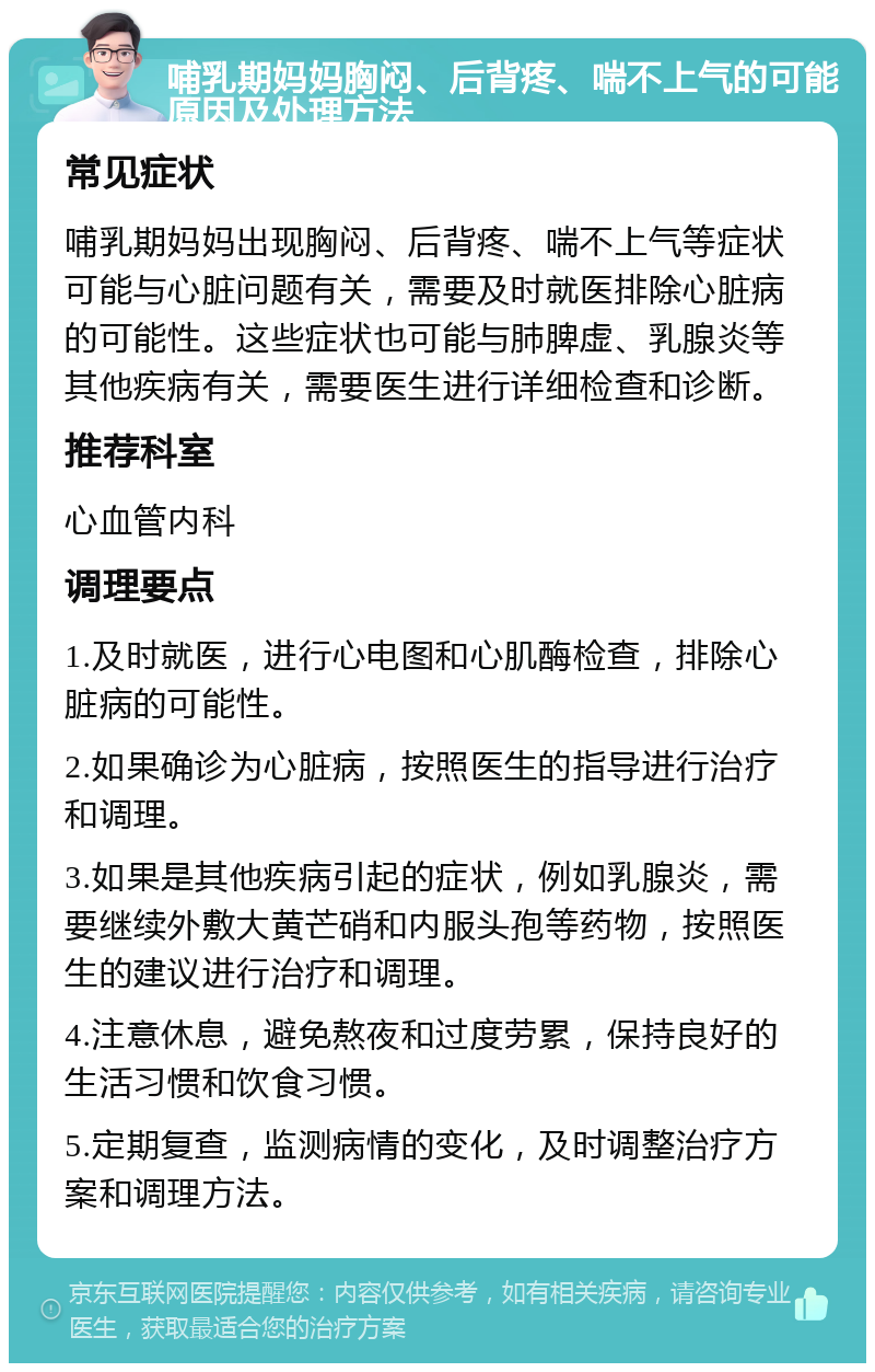 哺乳期妈妈胸闷、后背疼、喘不上气的可能原因及处理方法 常见症状 哺乳期妈妈出现胸闷、后背疼、喘不上气等症状可能与心脏问题有关，需要及时就医排除心脏病的可能性。这些症状也可能与肺脾虚、乳腺炎等其他疾病有关，需要医生进行详细检查和诊断。 推荐科室 心血管内科 调理要点 1.及时就医，进行心电图和心肌酶检查，排除心脏病的可能性。 2.如果确诊为心脏病，按照医生的指导进行治疗和调理。 3.如果是其他疾病引起的症状，例如乳腺炎，需要继续外敷大黄芒硝和内服头孢等药物，按照医生的建议进行治疗和调理。 4.注意休息，避免熬夜和过度劳累，保持良好的生活习惯和饮食习惯。 5.定期复查，监测病情的变化，及时调整治疗方案和调理方法。