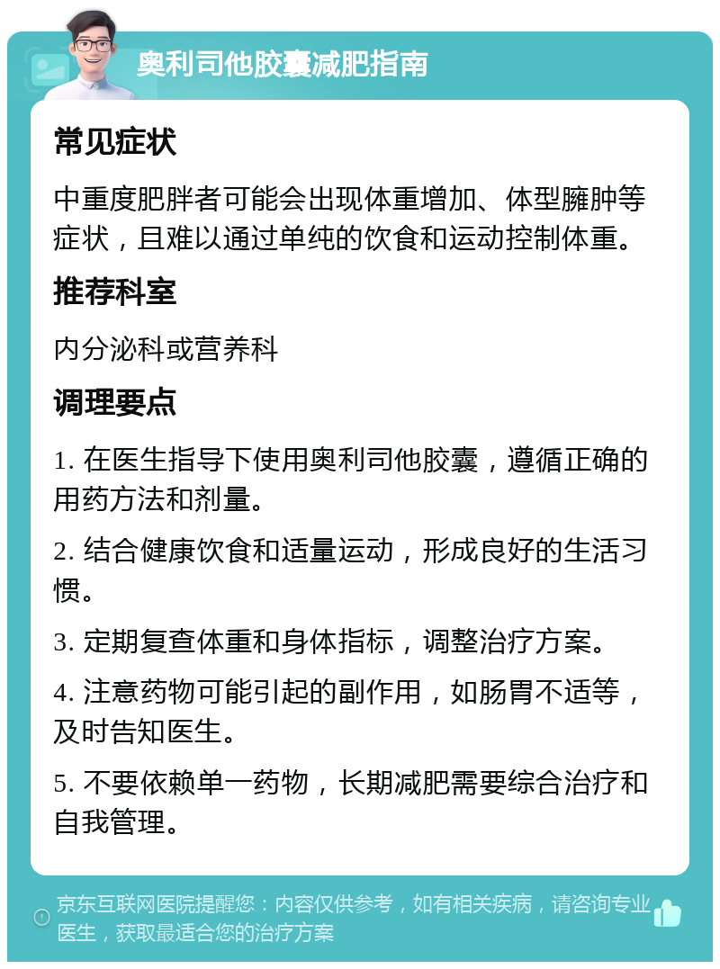 奥利司他胶囊减肥指南 常见症状 中重度肥胖者可能会出现体重增加、体型臃肿等症状，且难以通过单纯的饮食和运动控制体重。 推荐科室 内分泌科或营养科 调理要点 1. 在医生指导下使用奥利司他胶囊，遵循正确的用药方法和剂量。 2. 结合健康饮食和适量运动，形成良好的生活习惯。 3. 定期复查体重和身体指标，调整治疗方案。 4. 注意药物可能引起的副作用，如肠胃不适等，及时告知医生。 5. 不要依赖单一药物，长期减肥需要综合治疗和自我管理。