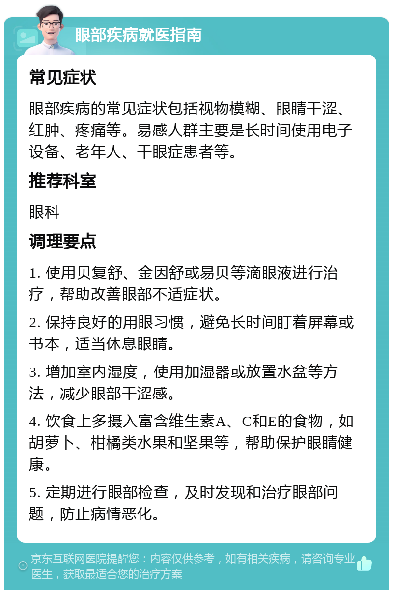 眼部疾病就医指南 常见症状 眼部疾病的常见症状包括视物模糊、眼睛干涩、红肿、疼痛等。易感人群主要是长时间使用电子设备、老年人、干眼症患者等。 推荐科室 眼科 调理要点 1. 使用贝复舒、金因舒或易贝等滴眼液进行治疗，帮助改善眼部不适症状。 2. 保持良好的用眼习惯，避免长时间盯着屏幕或书本，适当休息眼睛。 3. 增加室内湿度，使用加湿器或放置水盆等方法，减少眼部干涩感。 4. 饮食上多摄入富含维生素A、C和E的食物，如胡萝卜、柑橘类水果和坚果等，帮助保护眼睛健康。 5. 定期进行眼部检查，及时发现和治疗眼部问题，防止病情恶化。