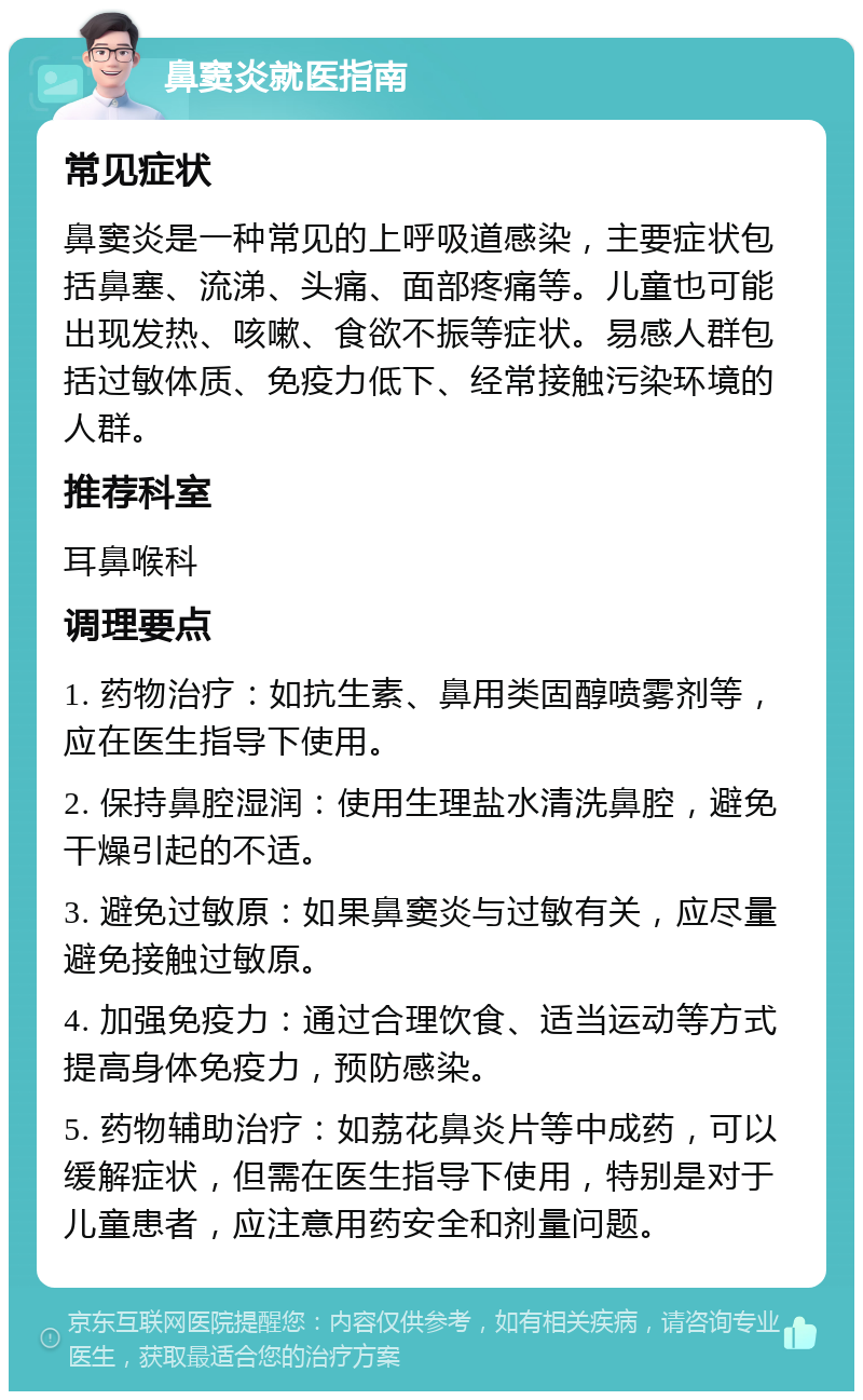 鼻窦炎就医指南 常见症状 鼻窦炎是一种常见的上呼吸道感染，主要症状包括鼻塞、流涕、头痛、面部疼痛等。儿童也可能出现发热、咳嗽、食欲不振等症状。易感人群包括过敏体质、免疫力低下、经常接触污染环境的人群。 推荐科室 耳鼻喉科 调理要点 1. 药物治疗：如抗生素、鼻用类固醇喷雾剂等，应在医生指导下使用。 2. 保持鼻腔湿润：使用生理盐水清洗鼻腔，避免干燥引起的不适。 3. 避免过敏原：如果鼻窦炎与过敏有关，应尽量避免接触过敏原。 4. 加强免疫力：通过合理饮食、适当运动等方式提高身体免疫力，预防感染。 5. 药物辅助治疗：如荔花鼻炎片等中成药，可以缓解症状，但需在医生指导下使用，特别是对于儿童患者，应注意用药安全和剂量问题。