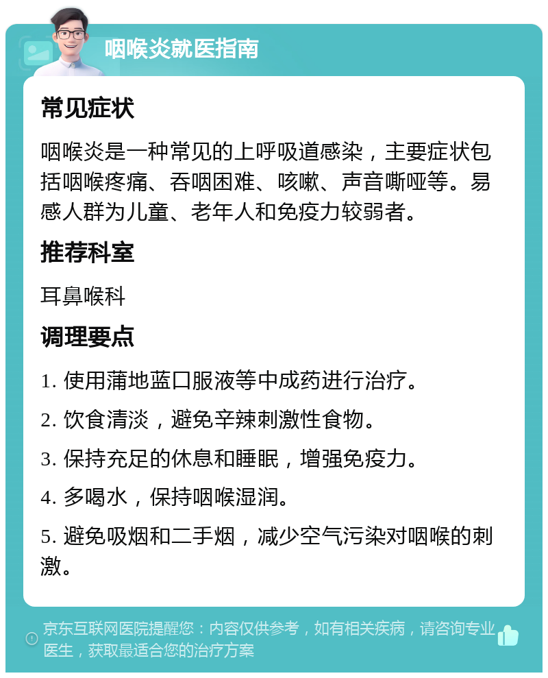 咽喉炎就医指南 常见症状 咽喉炎是一种常见的上呼吸道感染，主要症状包括咽喉疼痛、吞咽困难、咳嗽、声音嘶哑等。易感人群为儿童、老年人和免疫力较弱者。 推荐科室 耳鼻喉科 调理要点 1. 使用蒲地蓝口服液等中成药进行治疗。 2. 饮食清淡，避免辛辣刺激性食物。 3. 保持充足的休息和睡眠，增强免疫力。 4. 多喝水，保持咽喉湿润。 5. 避免吸烟和二手烟，减少空气污染对咽喉的刺激。