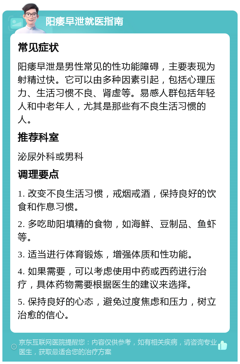 阳痿早泄就医指南 常见症状 阳痿早泄是男性常见的性功能障碍，主要表现为射精过快。它可以由多种因素引起，包括心理压力、生活习惯不良、肾虚等。易感人群包括年轻人和中老年人，尤其是那些有不良生活习惯的人。 推荐科室 泌尿外科或男科 调理要点 1. 改变不良生活习惯，戒烟戒酒，保持良好的饮食和作息习惯。 2. 多吃助阳填精的食物，如海鲜、豆制品、鱼虾等。 3. 适当进行体育锻炼，增强体质和性功能。 4. 如果需要，可以考虑使用中药或西药进行治疗，具体药物需要根据医生的建议来选择。 5. 保持良好的心态，避免过度焦虑和压力，树立治愈的信心。