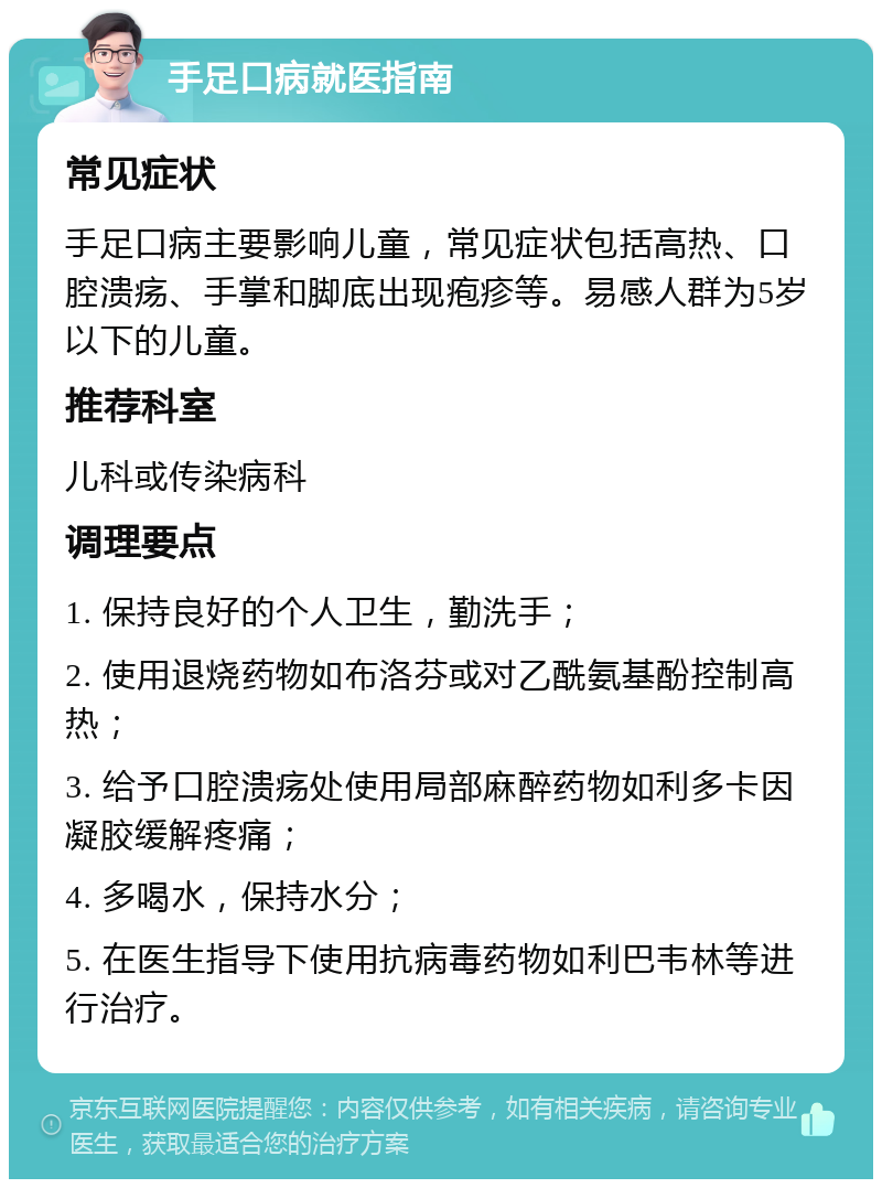 手足口病就医指南 常见症状 手足口病主要影响儿童，常见症状包括高热、口腔溃疡、手掌和脚底出现疱疹等。易感人群为5岁以下的儿童。 推荐科室 儿科或传染病科 调理要点 1. 保持良好的个人卫生，勤洗手； 2. 使用退烧药物如布洛芬或对乙酰氨基酚控制高热； 3. 给予口腔溃疡处使用局部麻醉药物如利多卡因凝胶缓解疼痛； 4. 多喝水，保持水分； 5. 在医生指导下使用抗病毒药物如利巴韦林等进行治疗。