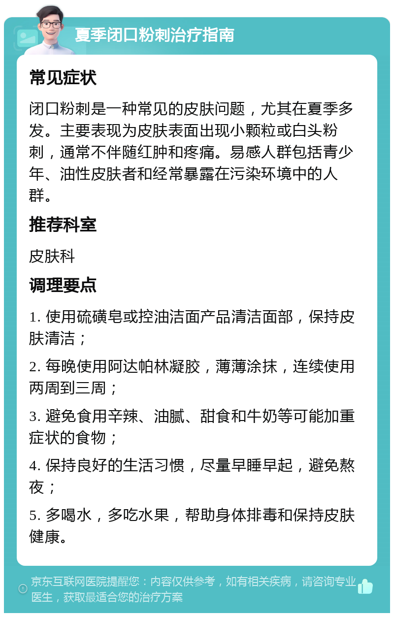 夏季闭口粉刺治疗指南 常见症状 闭口粉刺是一种常见的皮肤问题，尤其在夏季多发。主要表现为皮肤表面出现小颗粒或白头粉刺，通常不伴随红肿和疼痛。易感人群包括青少年、油性皮肤者和经常暴露在污染环境中的人群。 推荐科室 皮肤科 调理要点 1. 使用硫磺皂或控油洁面产品清洁面部，保持皮肤清洁； 2. 每晚使用阿达帕林凝胶，薄薄涂抹，连续使用两周到三周； 3. 避免食用辛辣、油腻、甜食和牛奶等可能加重症状的食物； 4. 保持良好的生活习惯，尽量早睡早起，避免熬夜； 5. 多喝水，多吃水果，帮助身体排毒和保持皮肤健康。