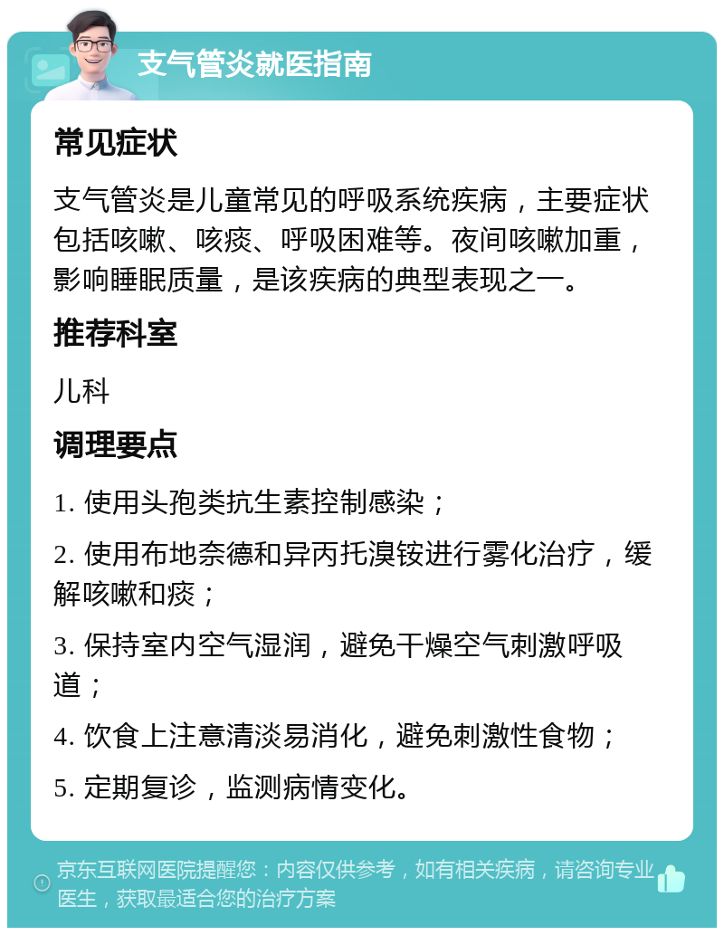 支气管炎就医指南 常见症状 支气管炎是儿童常见的呼吸系统疾病，主要症状包括咳嗽、咳痰、呼吸困难等。夜间咳嗽加重，影响睡眠质量，是该疾病的典型表现之一。 推荐科室 儿科 调理要点 1. 使用头孢类抗生素控制感染； 2. 使用布地奈德和异丙托溴铵进行雾化治疗，缓解咳嗽和痰； 3. 保持室内空气湿润，避免干燥空气刺激呼吸道； 4. 饮食上注意清淡易消化，避免刺激性食物； 5. 定期复诊，监测病情变化。