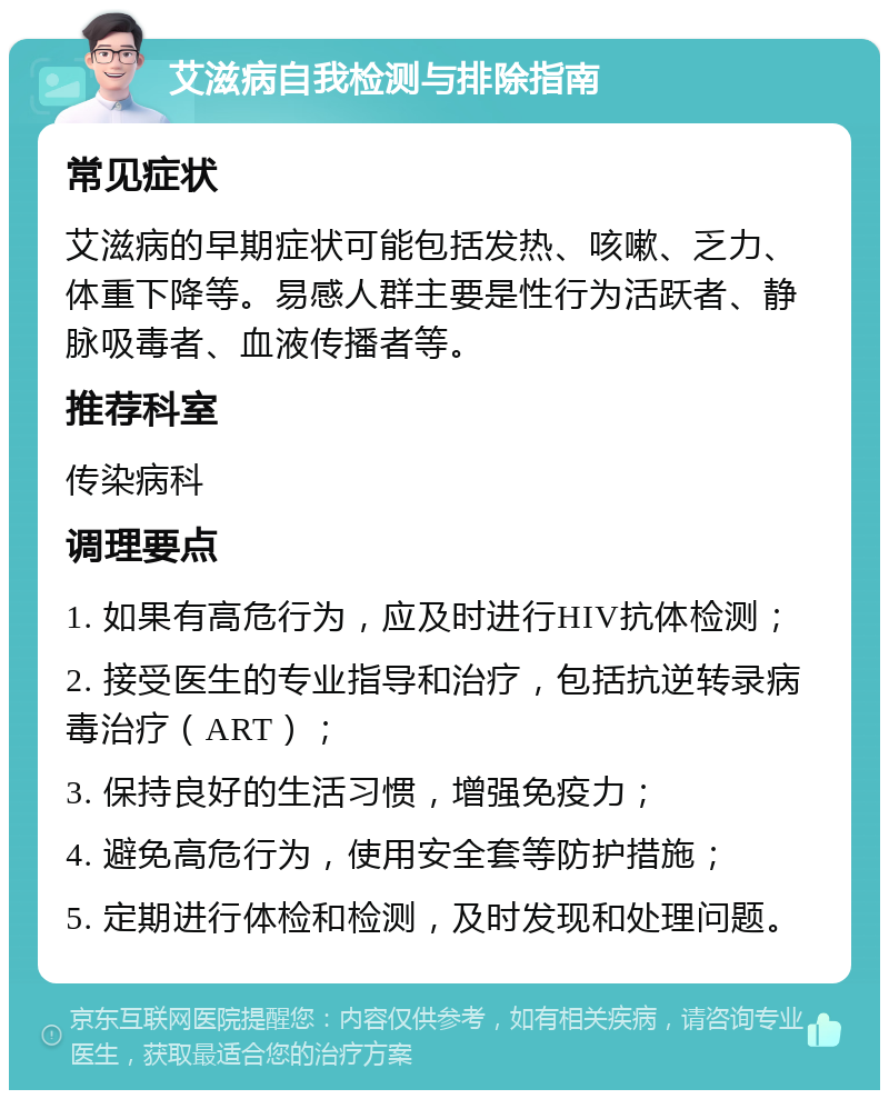 艾滋病自我检测与排除指南 常见症状 艾滋病的早期症状可能包括发热、咳嗽、乏力、体重下降等。易感人群主要是性行为活跃者、静脉吸毒者、血液传播者等。 推荐科室 传染病科 调理要点 1. 如果有高危行为，应及时进行HIV抗体检测； 2. 接受医生的专业指导和治疗，包括抗逆转录病毒治疗（ART）； 3. 保持良好的生活习惯，增强免疫力； 4. 避免高危行为，使用安全套等防护措施； 5. 定期进行体检和检测，及时发现和处理问题。