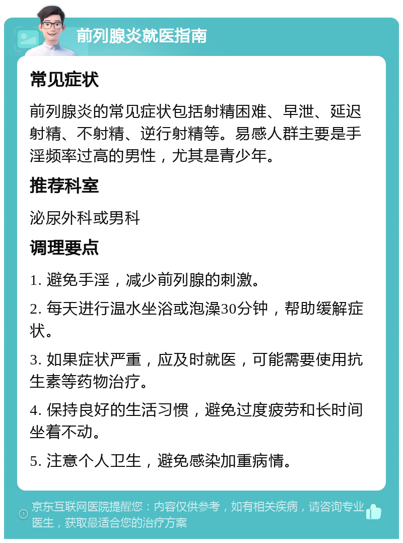 前列腺炎就医指南 常见症状 前列腺炎的常见症状包括射精困难、早泄、延迟射精、不射精、逆行射精等。易感人群主要是手淫频率过高的男性，尤其是青少年。 推荐科室 泌尿外科或男科 调理要点 1. 避免手淫，减少前列腺的刺激。 2. 每天进行温水坐浴或泡澡30分钟，帮助缓解症状。 3. 如果症状严重，应及时就医，可能需要使用抗生素等药物治疗。 4. 保持良好的生活习惯，避免过度疲劳和长时间坐着不动。 5. 注意个人卫生，避免感染加重病情。