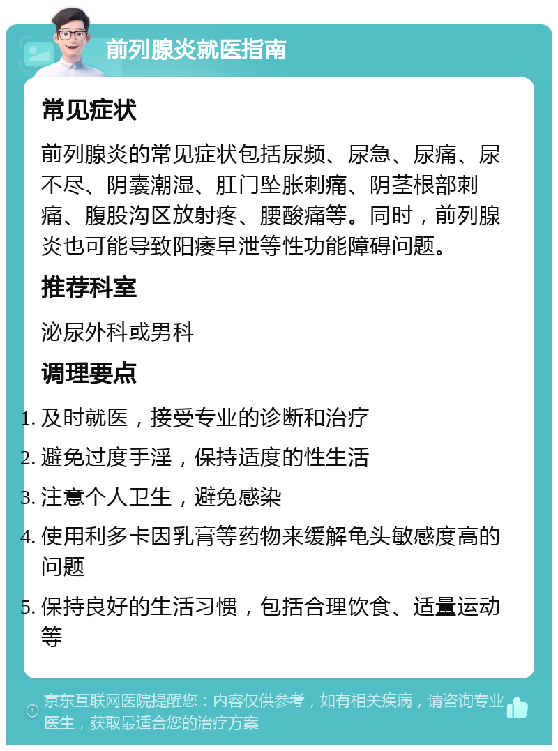 前列腺炎就医指南 常见症状 前列腺炎的常见症状包括尿频、尿急、尿痛、尿不尽、阴囊潮湿、肛门坠胀刺痛、阴茎根部刺痛、腹股沟区放射疼、腰酸痛等。同时，前列腺炎也可能导致阳痿早泄等性功能障碍问题。 推荐科室 泌尿外科或男科 调理要点 及时就医，接受专业的诊断和治疗 避免过度手淫，保持适度的性生活 注意个人卫生，避免感染 使用利多卡因乳膏等药物来缓解龟头敏感度高的问题 保持良好的生活习惯，包括合理饮食、适量运动等