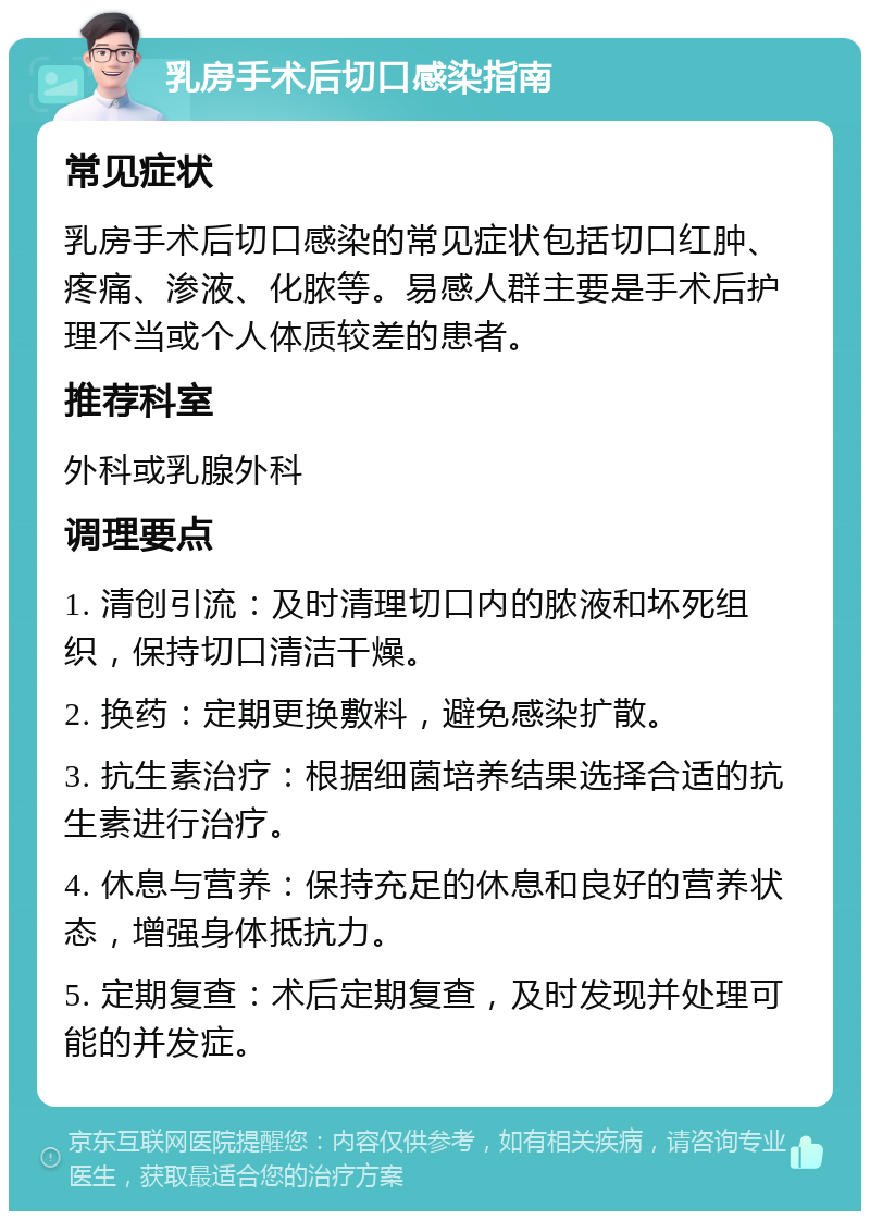 乳房手术后切口感染指南 常见症状 乳房手术后切口感染的常见症状包括切口红肿、疼痛、渗液、化脓等。易感人群主要是手术后护理不当或个人体质较差的患者。 推荐科室 外科或乳腺外科 调理要点 1. 清创引流：及时清理切口内的脓液和坏死组织，保持切口清洁干燥。 2. 换药：定期更换敷料，避免感染扩散。 3. 抗生素治疗：根据细菌培养结果选择合适的抗生素进行治疗。 4. 休息与营养：保持充足的休息和良好的营养状态，增强身体抵抗力。 5. 定期复查：术后定期复查，及时发现并处理可能的并发症。