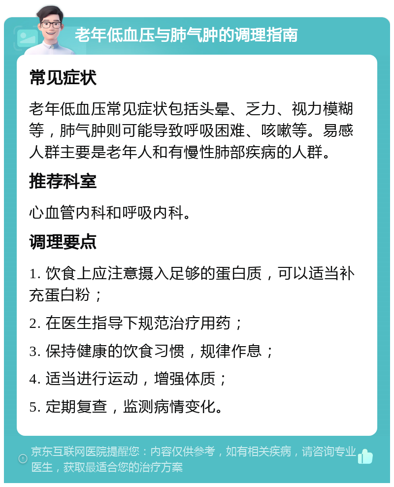 老年低血压与肺气肿的调理指南 常见症状 老年低血压常见症状包括头晕、乏力、视力模糊等，肺气肿则可能导致呼吸困难、咳嗽等。易感人群主要是老年人和有慢性肺部疾病的人群。 推荐科室 心血管内科和呼吸内科。 调理要点 1. 饮食上应注意摄入足够的蛋白质，可以适当补充蛋白粉； 2. 在医生指导下规范治疗用药； 3. 保持健康的饮食习惯，规律作息； 4. 适当进行运动，增强体质； 5. 定期复查，监测病情变化。