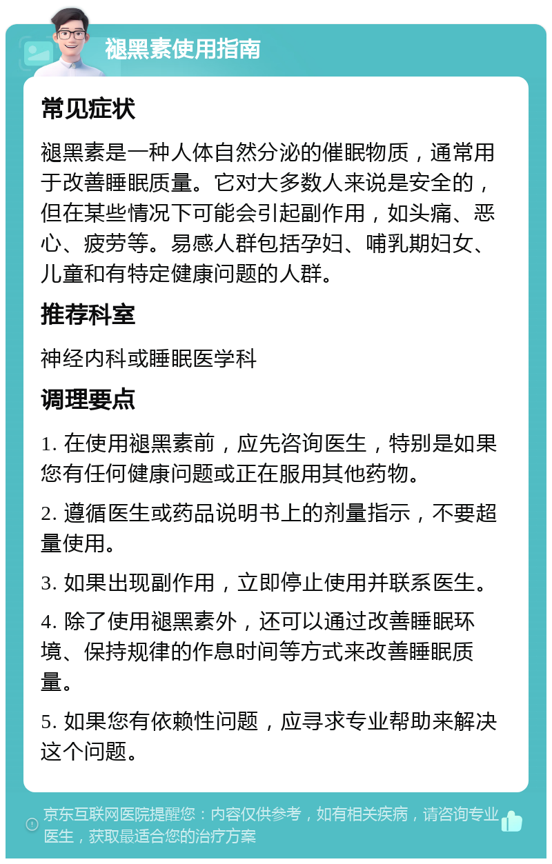 褪黑素使用指南 常见症状 褪黑素是一种人体自然分泌的催眠物质，通常用于改善睡眠质量。它对大多数人来说是安全的，但在某些情况下可能会引起副作用，如头痛、恶心、疲劳等。易感人群包括孕妇、哺乳期妇女、儿童和有特定健康问题的人群。 推荐科室 神经内科或睡眠医学科 调理要点 1. 在使用褪黑素前，应先咨询医生，特别是如果您有任何健康问题或正在服用其他药物。 2. 遵循医生或药品说明书上的剂量指示，不要超量使用。 3. 如果出现副作用，立即停止使用并联系医生。 4. 除了使用褪黑素外，还可以通过改善睡眠环境、保持规律的作息时间等方式来改善睡眠质量。 5. 如果您有依赖性问题，应寻求专业帮助来解决这个问题。