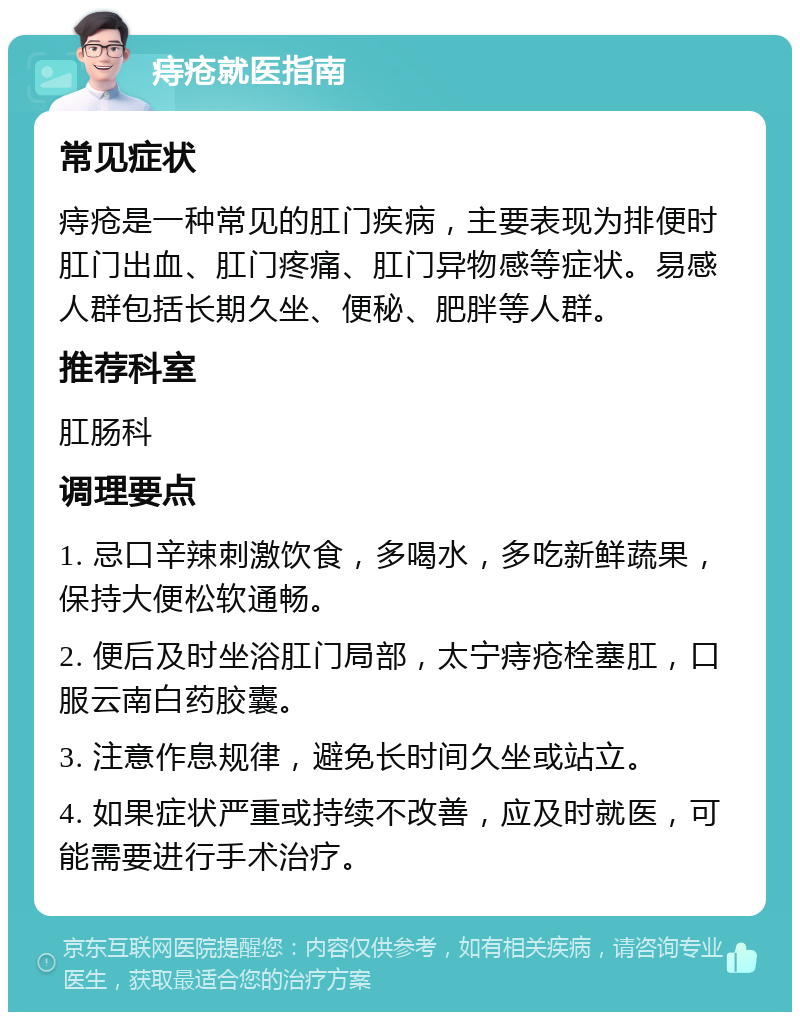 痔疮就医指南 常见症状 痔疮是一种常见的肛门疾病，主要表现为排便时肛门出血、肛门疼痛、肛门异物感等症状。易感人群包括长期久坐、便秘、肥胖等人群。 推荐科室 肛肠科 调理要点 1. 忌口辛辣刺激饮食，多喝水，多吃新鲜蔬果，保持大便松软通畅。 2. 便后及时坐浴肛门局部，太宁痔疮栓塞肛，口服云南白药胶囊。 3. 注意作息规律，避免长时间久坐或站立。 4. 如果症状严重或持续不改善，应及时就医，可能需要进行手术治疗。