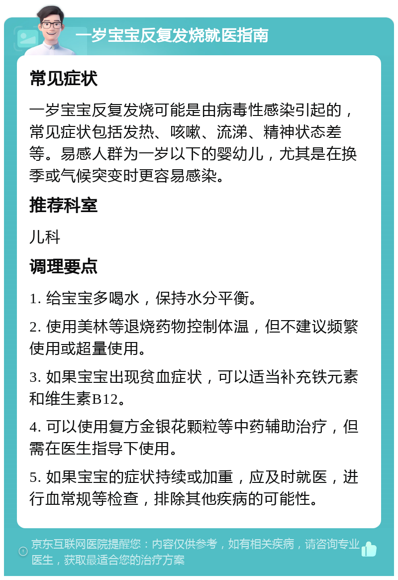 一岁宝宝反复发烧就医指南 常见症状 一岁宝宝反复发烧可能是由病毒性感染引起的，常见症状包括发热、咳嗽、流涕、精神状态差等。易感人群为一岁以下的婴幼儿，尤其是在换季或气候突变时更容易感染。 推荐科室 儿科 调理要点 1. 给宝宝多喝水，保持水分平衡。 2. 使用美林等退烧药物控制体温，但不建议频繁使用或超量使用。 3. 如果宝宝出现贫血症状，可以适当补充铁元素和维生素B12。 4. 可以使用复方金银花颗粒等中药辅助治疗，但需在医生指导下使用。 5. 如果宝宝的症状持续或加重，应及时就医，进行血常规等检查，排除其他疾病的可能性。