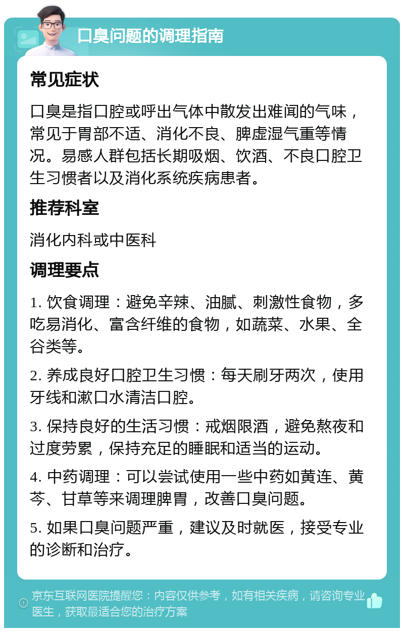 口臭问题的调理指南 常见症状 口臭是指口腔或呼出气体中散发出难闻的气味，常见于胃部不适、消化不良、脾虚湿气重等情况。易感人群包括长期吸烟、饮酒、不良口腔卫生习惯者以及消化系统疾病患者。 推荐科室 消化内科或中医科 调理要点 1. 饮食调理：避免辛辣、油腻、刺激性食物，多吃易消化、富含纤维的食物，如蔬菜、水果、全谷类等。 2. 养成良好口腔卫生习惯：每天刷牙两次，使用牙线和漱口水清洁口腔。 3. 保持良好的生活习惯：戒烟限酒，避免熬夜和过度劳累，保持充足的睡眠和适当的运动。 4. 中药调理：可以尝试使用一些中药如黄连、黄芩、甘草等来调理脾胃，改善口臭问题。 5. 如果口臭问题严重，建议及时就医，接受专业的诊断和治疗。