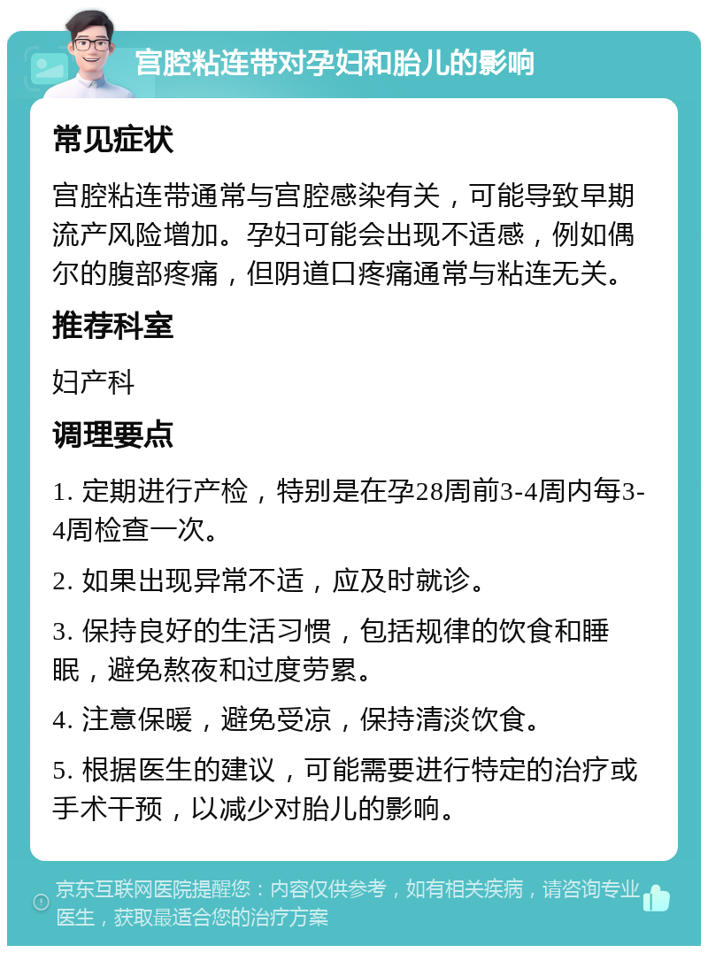 宫腔粘连带对孕妇和胎儿的影响 常见症状 宫腔粘连带通常与宫腔感染有关，可能导致早期流产风险增加。孕妇可能会出现不适感，例如偶尔的腹部疼痛，但阴道口疼痛通常与粘连无关。 推荐科室 妇产科 调理要点 1. 定期进行产检，特别是在孕28周前3-4周内每3-4周检查一次。 2. 如果出现异常不适，应及时就诊。 3. 保持良好的生活习惯，包括规律的饮食和睡眠，避免熬夜和过度劳累。 4. 注意保暖，避免受凉，保持清淡饮食。 5. 根据医生的建议，可能需要进行特定的治疗或手术干预，以减少对胎儿的影响。