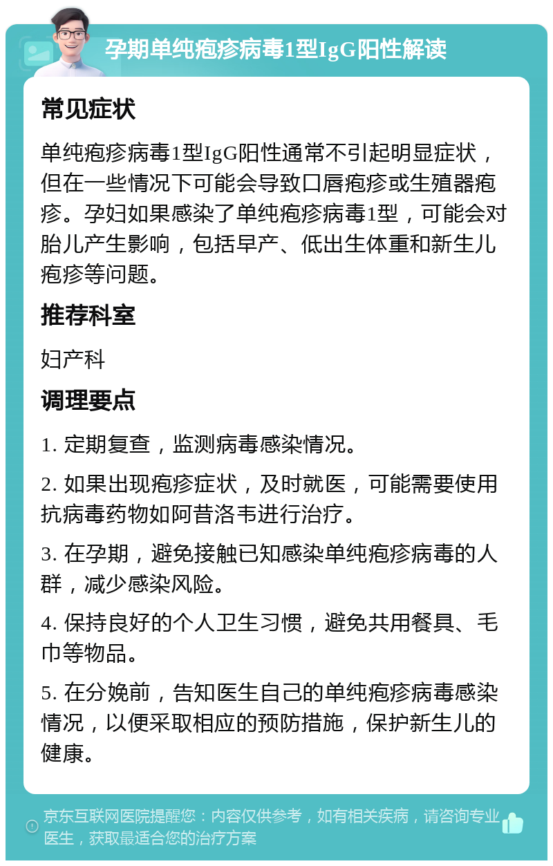 孕期单纯疱疹病毒1型IgG阳性解读 常见症状 单纯疱疹病毒1型IgG阳性通常不引起明显症状，但在一些情况下可能会导致口唇疱疹或生殖器疱疹。孕妇如果感染了单纯疱疹病毒1型，可能会对胎儿产生影响，包括早产、低出生体重和新生儿疱疹等问题。 推荐科室 妇产科 调理要点 1. 定期复查，监测病毒感染情况。 2. 如果出现疱疹症状，及时就医，可能需要使用抗病毒药物如阿昔洛韦进行治疗。 3. 在孕期，避免接触已知感染单纯疱疹病毒的人群，减少感染风险。 4. 保持良好的个人卫生习惯，避免共用餐具、毛巾等物品。 5. 在分娩前，告知医生自己的单纯疱疹病毒感染情况，以便采取相应的预防措施，保护新生儿的健康。