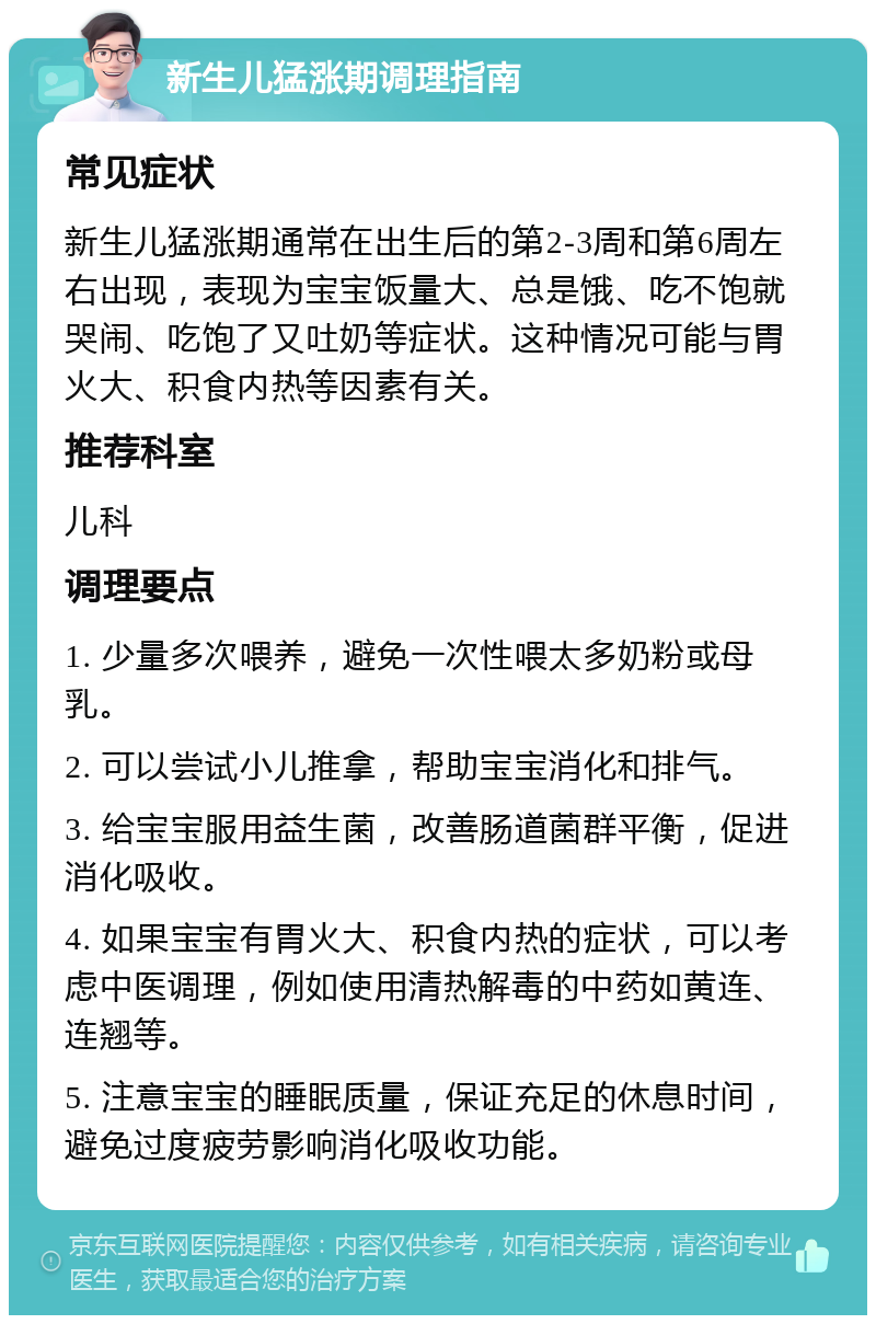 新生儿猛涨期调理指南 常见症状 新生儿猛涨期通常在出生后的第2-3周和第6周左右出现，表现为宝宝饭量大、总是饿、吃不饱就哭闹、吃饱了又吐奶等症状。这种情况可能与胃火大、积食内热等因素有关。 推荐科室 儿科 调理要点 1. 少量多次喂养，避免一次性喂太多奶粉或母乳。 2. 可以尝试小儿推拿，帮助宝宝消化和排气。 3. 给宝宝服用益生菌，改善肠道菌群平衡，促进消化吸收。 4. 如果宝宝有胃火大、积食内热的症状，可以考虑中医调理，例如使用清热解毒的中药如黄连、连翘等。 5. 注意宝宝的睡眠质量，保证充足的休息时间，避免过度疲劳影响消化吸收功能。