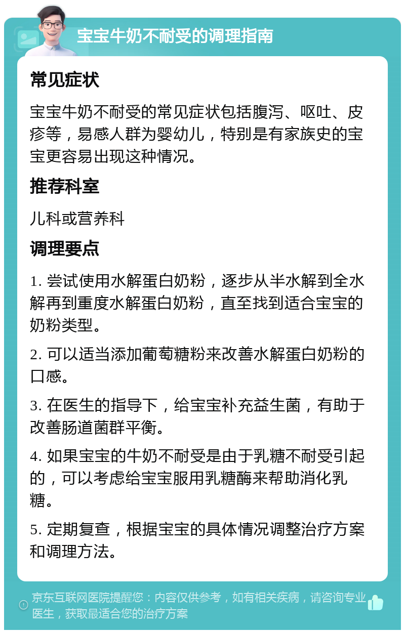 宝宝牛奶不耐受的调理指南 常见症状 宝宝牛奶不耐受的常见症状包括腹泻、呕吐、皮疹等，易感人群为婴幼儿，特别是有家族史的宝宝更容易出现这种情况。 推荐科室 儿科或营养科 调理要点 1. 尝试使用水解蛋白奶粉，逐步从半水解到全水解再到重度水解蛋白奶粉，直至找到适合宝宝的奶粉类型。 2. 可以适当添加葡萄糖粉来改善水解蛋白奶粉的口感。 3. 在医生的指导下，给宝宝补充益生菌，有助于改善肠道菌群平衡。 4. 如果宝宝的牛奶不耐受是由于乳糖不耐受引起的，可以考虑给宝宝服用乳糖酶来帮助消化乳糖。 5. 定期复查，根据宝宝的具体情况调整治疗方案和调理方法。