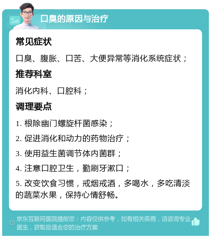 口臭的原因与治疗 常见症状 口臭、腹胀、口苦、大便异常等消化系统症状； 推荐科室 消化内科、口腔科； 调理要点 1. 根除幽门螺旋杆菌感染； 2. 促进消化和动力的药物治疗； 3. 使用益生菌调节体内菌群； 4. 注意口腔卫生，勤刷牙漱口； 5. 改变饮食习惯，戒烟戒酒，多喝水，多吃清淡的蔬菜水果，保持心情舒畅。