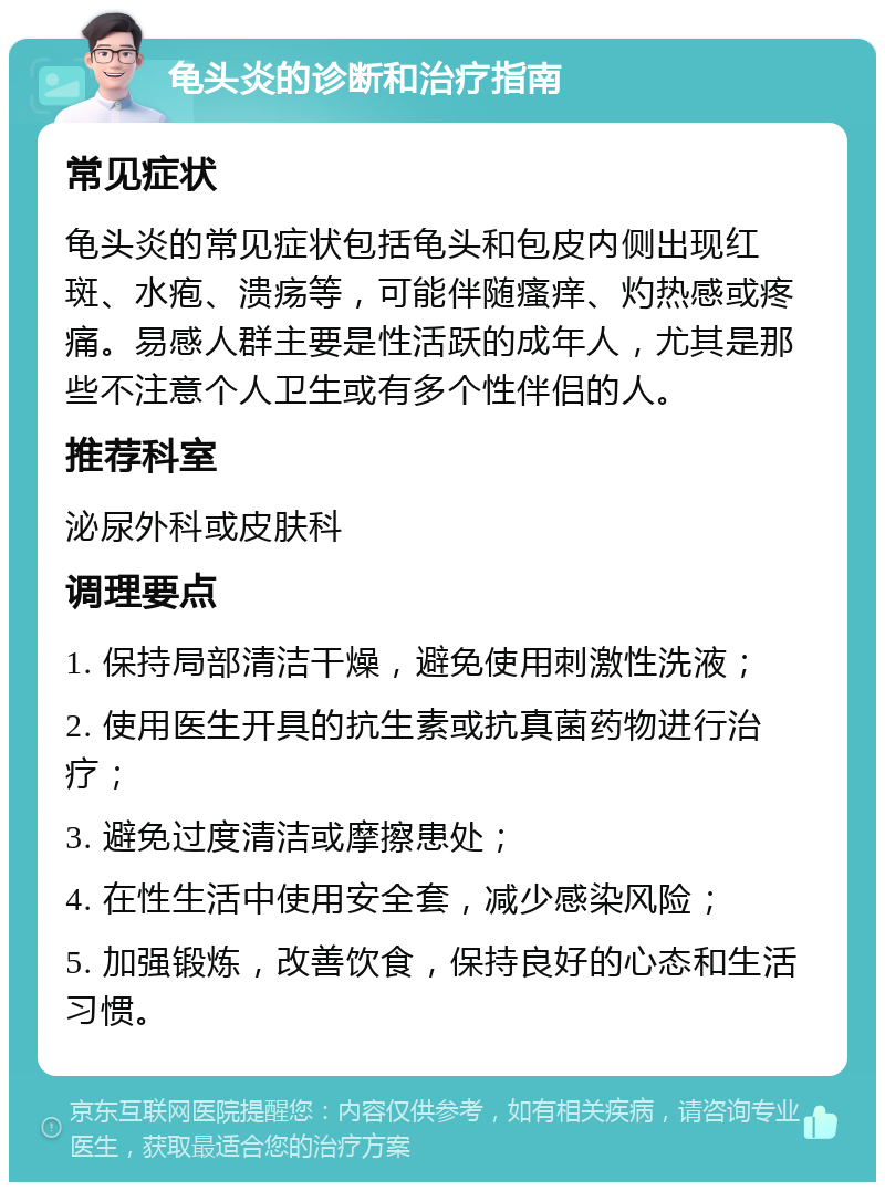 龟头炎的诊断和治疗指南 常见症状 龟头炎的常见症状包括龟头和包皮内侧出现红斑、水疱、溃疡等，可能伴随瘙痒、灼热感或疼痛。易感人群主要是性活跃的成年人，尤其是那些不注意个人卫生或有多个性伴侣的人。 推荐科室 泌尿外科或皮肤科 调理要点 1. 保持局部清洁干燥，避免使用刺激性洗液； 2. 使用医生开具的抗生素或抗真菌药物进行治疗； 3. 避免过度清洁或摩擦患处； 4. 在性生活中使用安全套，减少感染风险； 5. 加强锻炼，改善饮食，保持良好的心态和生活习惯。