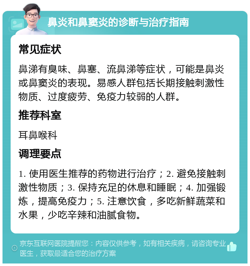 鼻炎和鼻窦炎的诊断与治疗指南 常见症状 鼻涕有臭味、鼻塞、流鼻涕等症状，可能是鼻炎或鼻窦炎的表现。易感人群包括长期接触刺激性物质、过度疲劳、免疫力较弱的人群。 推荐科室 耳鼻喉科 调理要点 1. 使用医生推荐的药物进行治疗；2. 避免接触刺激性物质；3. 保持充足的休息和睡眠；4. 加强锻炼，提高免疫力；5. 注意饮食，多吃新鲜蔬菜和水果，少吃辛辣和油腻食物。