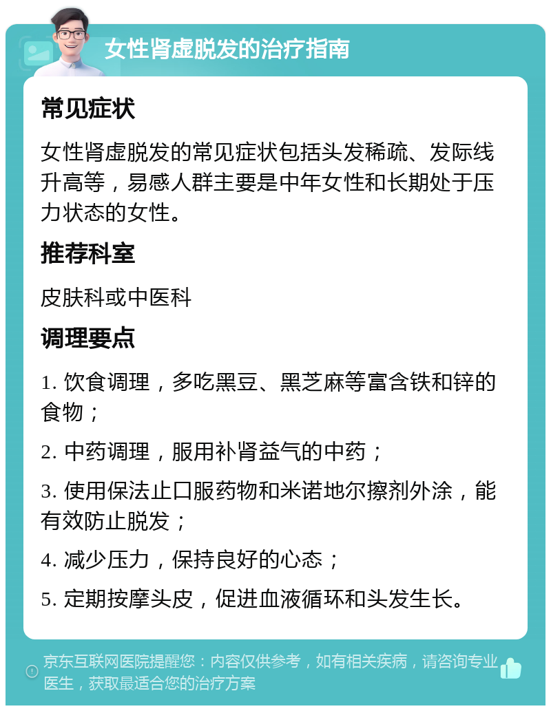 女性肾虚脱发的治疗指南 常见症状 女性肾虚脱发的常见症状包括头发稀疏、发际线升高等，易感人群主要是中年女性和长期处于压力状态的女性。 推荐科室 皮肤科或中医科 调理要点 1. 饮食调理，多吃黑豆、黑芝麻等富含铁和锌的食物； 2. 中药调理，服用补肾益气的中药； 3. 使用保法止口服药物和米诺地尔擦剂外涂，能有效防止脱发； 4. 减少压力，保持良好的心态； 5. 定期按摩头皮，促进血液循环和头发生长。