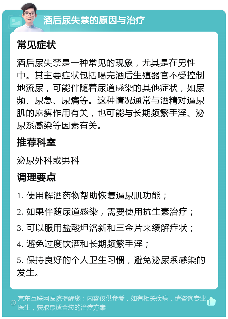 酒后尿失禁的原因与治疗 常见症状 酒后尿失禁是一种常见的现象，尤其是在男性中。其主要症状包括喝完酒后生殖器官不受控制地流尿，可能伴随着尿道感染的其他症状，如尿频、尿急、尿痛等。这种情况通常与酒精对逼尿肌的麻痹作用有关，也可能与长期频繁手淫、泌尿系感染等因素有关。 推荐科室 泌尿外科或男科 调理要点 1. 使用解酒药物帮助恢复逼尿肌功能； 2. 如果伴随尿道感染，需要使用抗生素治疗； 3. 可以服用盐酸坦洛新和三金片来缓解症状； 4. 避免过度饮酒和长期频繁手淫； 5. 保持良好的个人卫生习惯，避免泌尿系感染的发生。