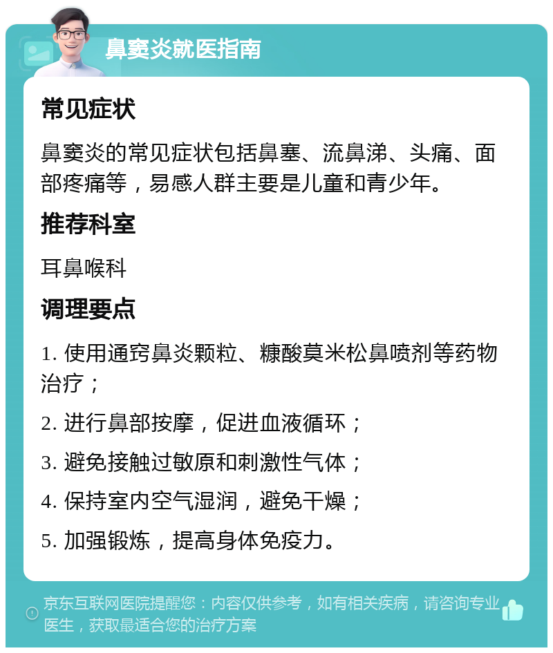 鼻窦炎就医指南 常见症状 鼻窦炎的常见症状包括鼻塞、流鼻涕、头痛、面部疼痛等，易感人群主要是儿童和青少年。 推荐科室 耳鼻喉科 调理要点 1. 使用通窍鼻炎颗粒、糠酸莫米松鼻喷剂等药物治疗； 2. 进行鼻部按摩，促进血液循环； 3. 避免接触过敏原和刺激性气体； 4. 保持室内空气湿润，避免干燥； 5. 加强锻炼，提高身体免疫力。