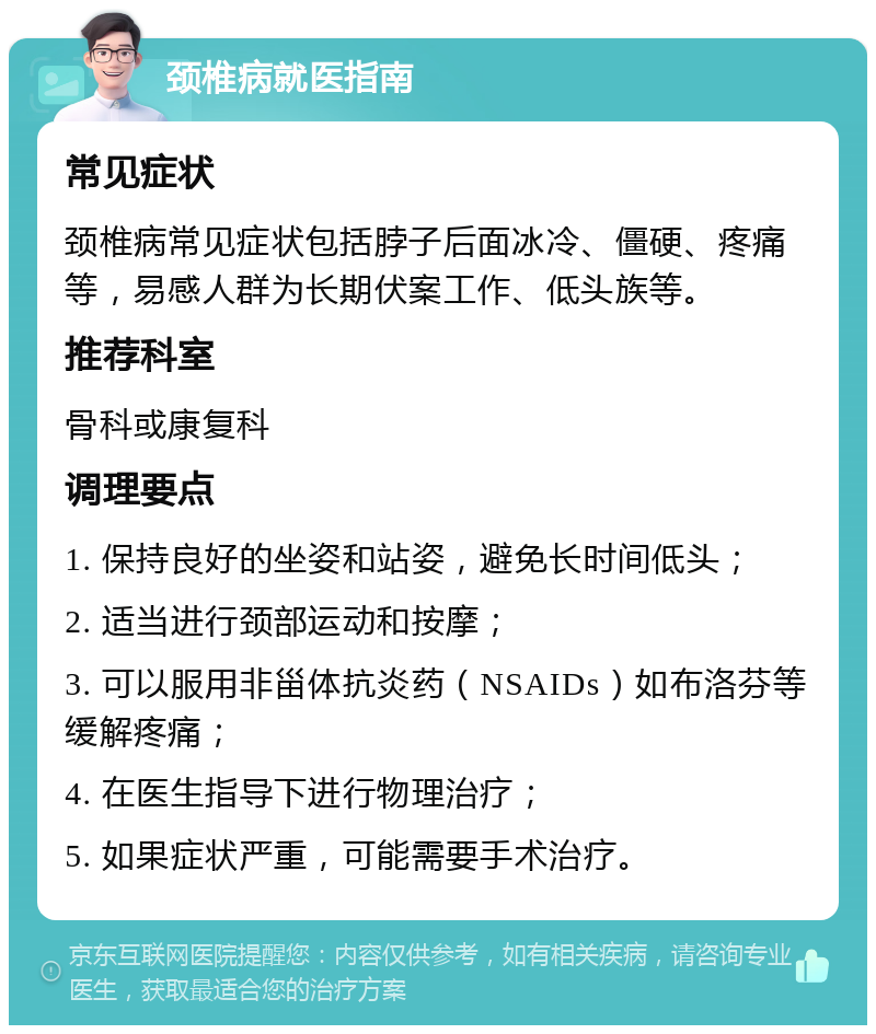 颈椎病就医指南 常见症状 颈椎病常见症状包括脖子后面冰冷、僵硬、疼痛等，易感人群为长期伏案工作、低头族等。 推荐科室 骨科或康复科 调理要点 1. 保持良好的坐姿和站姿，避免长时间低头； 2. 适当进行颈部运动和按摩； 3. 可以服用非甾体抗炎药（NSAIDs）如布洛芬等缓解疼痛； 4. 在医生指导下进行物理治疗； 5. 如果症状严重，可能需要手术治疗。