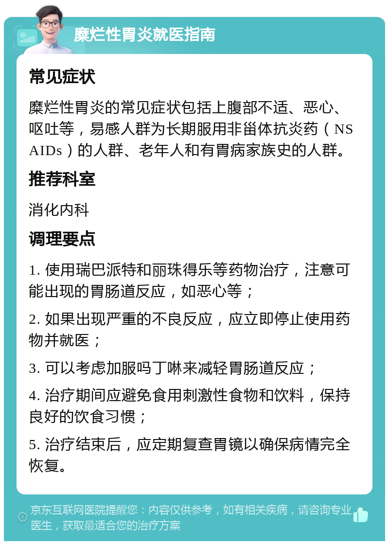 糜烂性胃炎就医指南 常见症状 糜烂性胃炎的常见症状包括上腹部不适、恶心、呕吐等，易感人群为长期服用非甾体抗炎药（NSAIDs）的人群、老年人和有胃病家族史的人群。 推荐科室 消化内科 调理要点 1. 使用瑞巴派特和丽珠得乐等药物治疗，注意可能出现的胃肠道反应，如恶心等； 2. 如果出现严重的不良反应，应立即停止使用药物并就医； 3. 可以考虑加服吗丁啉来减轻胃肠道反应； 4. 治疗期间应避免食用刺激性食物和饮料，保持良好的饮食习惯； 5. 治疗结束后，应定期复查胃镜以确保病情完全恢复。