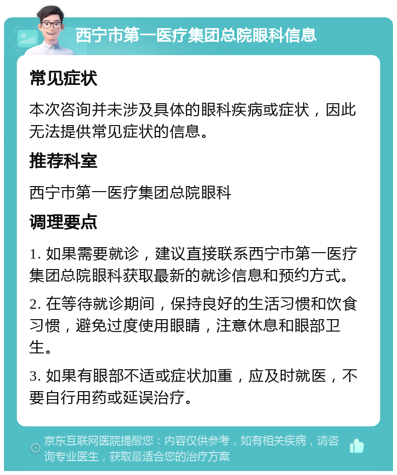 西宁市第一医疗集团总院眼科信息 常见症状 本次咨询并未涉及具体的眼科疾病或症状，因此无法提供常见症状的信息。 推荐科室 西宁市第一医疗集团总院眼科 调理要点 1. 如果需要就诊，建议直接联系西宁市第一医疗集团总院眼科获取最新的就诊信息和预约方式。 2. 在等待就诊期间，保持良好的生活习惯和饮食习惯，避免过度使用眼睛，注意休息和眼部卫生。 3. 如果有眼部不适或症状加重，应及时就医，不要自行用药或延误治疗。