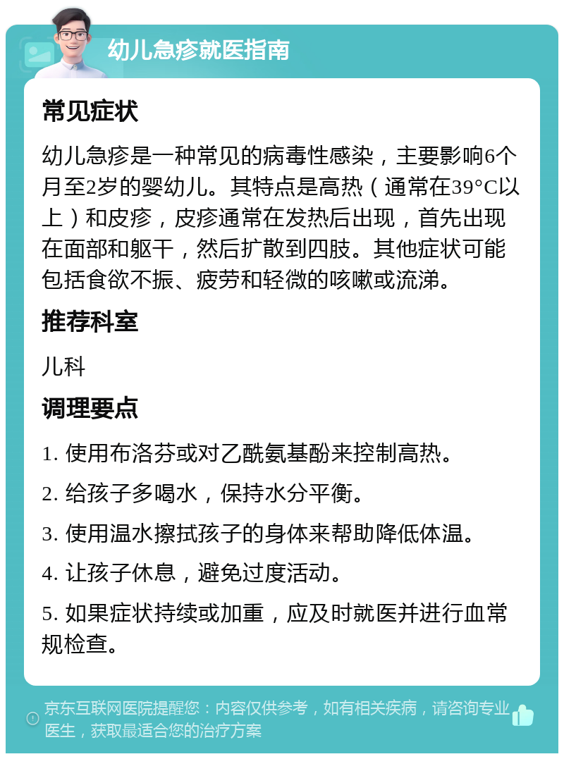 幼儿急疹就医指南 常见症状 幼儿急疹是一种常见的病毒性感染，主要影响6个月至2岁的婴幼儿。其特点是高热（通常在39°C以上）和皮疹，皮疹通常在发热后出现，首先出现在面部和躯干，然后扩散到四肢。其他症状可能包括食欲不振、疲劳和轻微的咳嗽或流涕。 推荐科室 儿科 调理要点 1. 使用布洛芬或对乙酰氨基酚来控制高热。 2. 给孩子多喝水，保持水分平衡。 3. 使用温水擦拭孩子的身体来帮助降低体温。 4. 让孩子休息，避免过度活动。 5. 如果症状持续或加重，应及时就医并进行血常规检查。