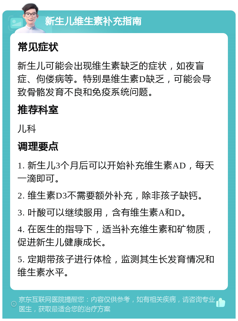 新生儿维生素补充指南 常见症状 新生儿可能会出现维生素缺乏的症状，如夜盲症、佝偻病等。特别是维生素D缺乏，可能会导致骨骼发育不良和免疫系统问题。 推荐科室 儿科 调理要点 1. 新生儿3个月后可以开始补充维生素AD，每天一滴即可。 2. 维生素D3不需要额外补充，除非孩子缺钙。 3. 叶酸可以继续服用，含有维生素A和D。 4. 在医生的指导下，适当补充维生素和矿物质，促进新生儿健康成长。 5. 定期带孩子进行体检，监测其生长发育情况和维生素水平。