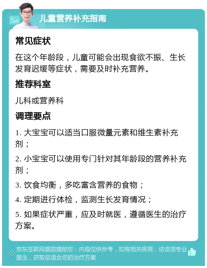 儿童营养补充指南 常见症状 在这个年龄段，儿童可能会出现食欲不振、生长发育迟缓等症状，需要及时补充营养。 推荐科室 儿科或营养科 调理要点 1. 大宝宝可以适当口服微量元素和维生素补充剂； 2. 小宝宝可以使用专门针对其年龄段的营养补充剂； 3. 饮食均衡，多吃富含营养的食物； 4. 定期进行体检，监测生长发育情况； 5. 如果症状严重，应及时就医，遵循医生的治疗方案。