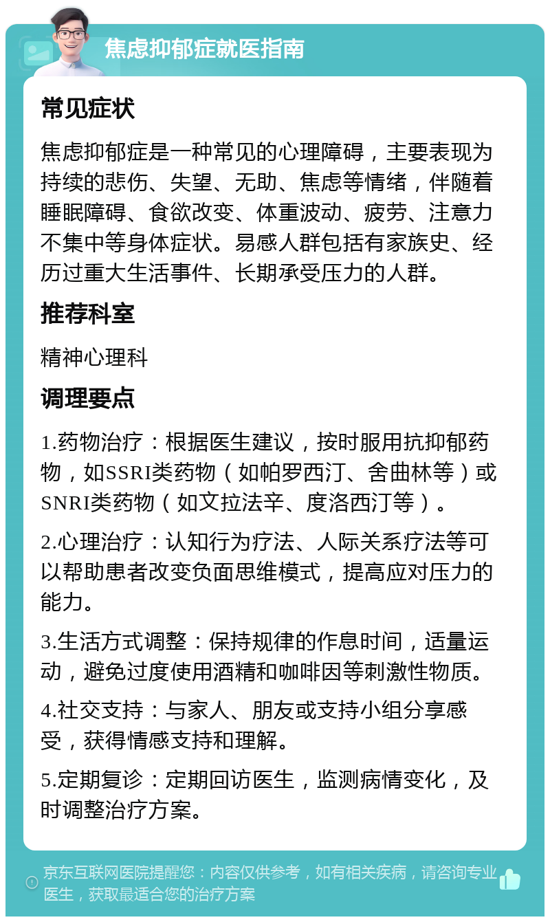 焦虑抑郁症就医指南 常见症状 焦虑抑郁症是一种常见的心理障碍，主要表现为持续的悲伤、失望、无助、焦虑等情绪，伴随着睡眠障碍、食欲改变、体重波动、疲劳、注意力不集中等身体症状。易感人群包括有家族史、经历过重大生活事件、长期承受压力的人群。 推荐科室 精神心理科 调理要点 1.药物治疗：根据医生建议，按时服用抗抑郁药物，如SSRI类药物（如帕罗西汀、舍曲林等）或SNRI类药物（如文拉法辛、度洛西汀等）。 2.心理治疗：认知行为疗法、人际关系疗法等可以帮助患者改变负面思维模式，提高应对压力的能力。 3.生活方式调整：保持规律的作息时间，适量运动，避免过度使用酒精和咖啡因等刺激性物质。 4.社交支持：与家人、朋友或支持小组分享感受，获得情感支持和理解。 5.定期复诊：定期回访医生，监测病情变化，及时调整治疗方案。