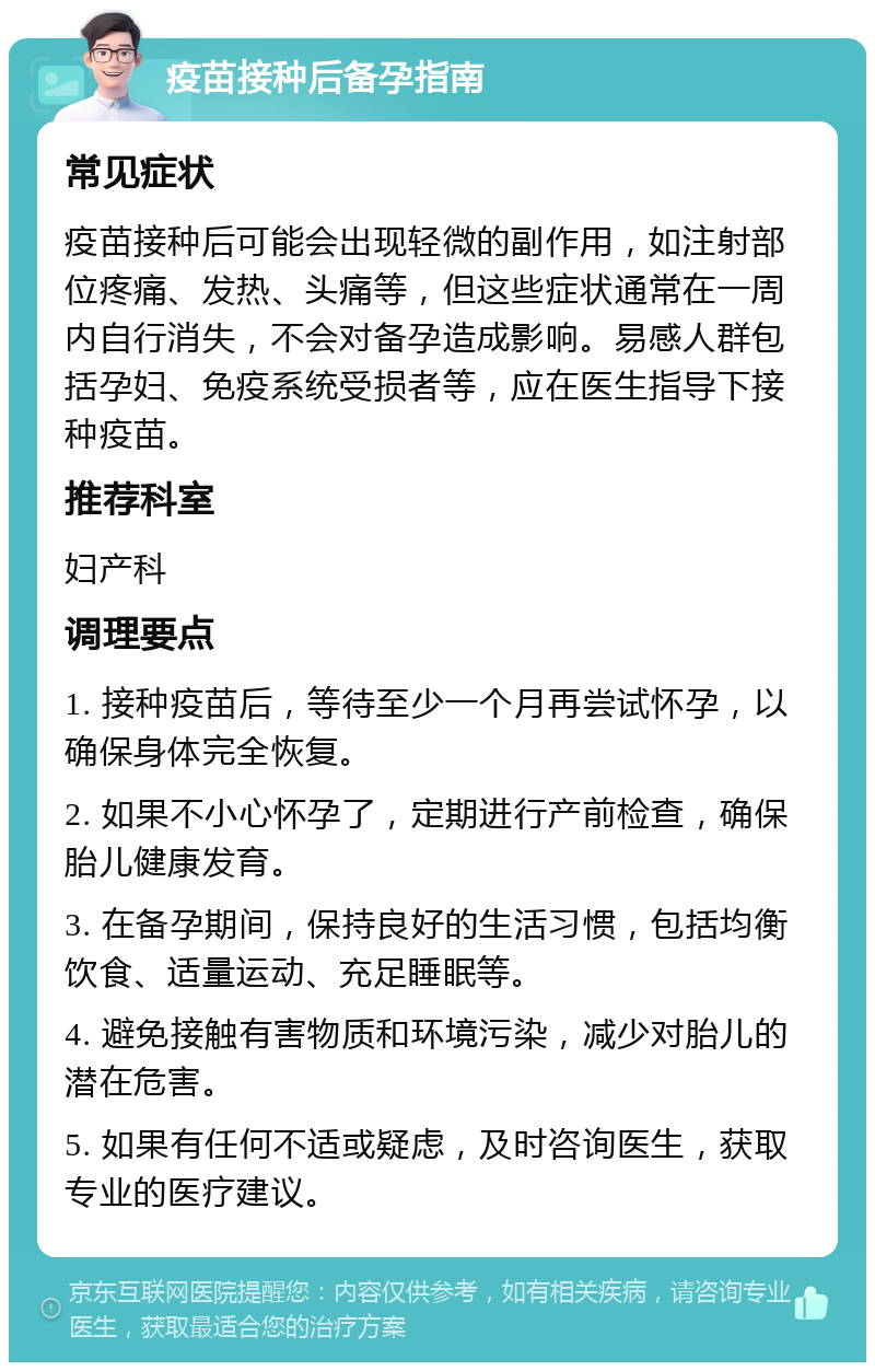 疫苗接种后备孕指南 常见症状 疫苗接种后可能会出现轻微的副作用，如注射部位疼痛、发热、头痛等，但这些症状通常在一周内自行消失，不会对备孕造成影响。易感人群包括孕妇、免疫系统受损者等，应在医生指导下接种疫苗。 推荐科室 妇产科 调理要点 1. 接种疫苗后，等待至少一个月再尝试怀孕，以确保身体完全恢复。 2. 如果不小心怀孕了，定期进行产前检查，确保胎儿健康发育。 3. 在备孕期间，保持良好的生活习惯，包括均衡饮食、适量运动、充足睡眠等。 4. 避免接触有害物质和环境污染，减少对胎儿的潜在危害。 5. 如果有任何不适或疑虑，及时咨询医生，获取专业的医疗建议。