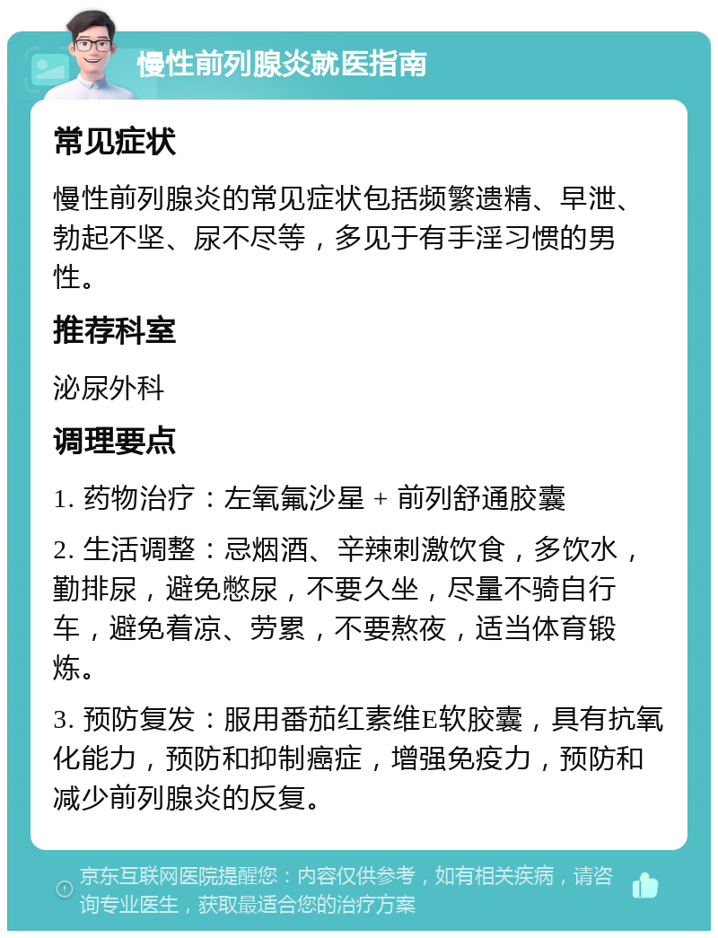 慢性前列腺炎就医指南 常见症状 慢性前列腺炎的常见症状包括频繁遗精、早泄、勃起不坚、尿不尽等，多见于有手淫习惯的男性。 推荐科室 泌尿外科 调理要点 1. 药物治疗：左氧氟沙星 + 前列舒通胶囊 2. 生活调整：忌烟酒、辛辣刺激饮食，多饮水，勤排尿，避免憋尿，不要久坐，尽量不骑自行车，避免着凉、劳累，不要熬夜，适当体育锻炼。 3. 预防复发：服用番茄红素维E软胶囊，具有抗氧化能力，预防和抑制癌症，增强免疫力，预防和减少前列腺炎的反复。