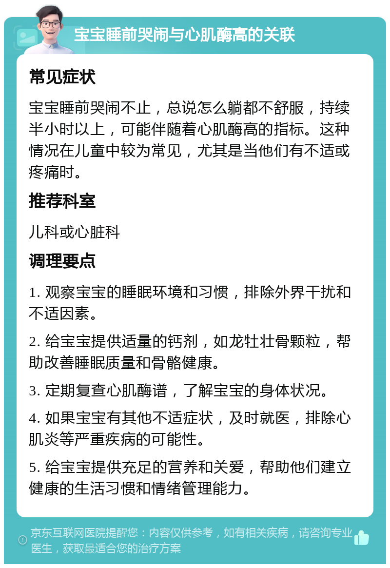 宝宝睡前哭闹与心肌酶高的关联 常见症状 宝宝睡前哭闹不止，总说怎么躺都不舒服，持续半小时以上，可能伴随着心肌酶高的指标。这种情况在儿童中较为常见，尤其是当他们有不适或疼痛时。 推荐科室 儿科或心脏科 调理要点 1. 观察宝宝的睡眠环境和习惯，排除外界干扰和不适因素。 2. 给宝宝提供适量的钙剂，如龙牡壮骨颗粒，帮助改善睡眠质量和骨骼健康。 3. 定期复查心肌酶谱，了解宝宝的身体状况。 4. 如果宝宝有其他不适症状，及时就医，排除心肌炎等严重疾病的可能性。 5. 给宝宝提供充足的营养和关爱，帮助他们建立健康的生活习惯和情绪管理能力。