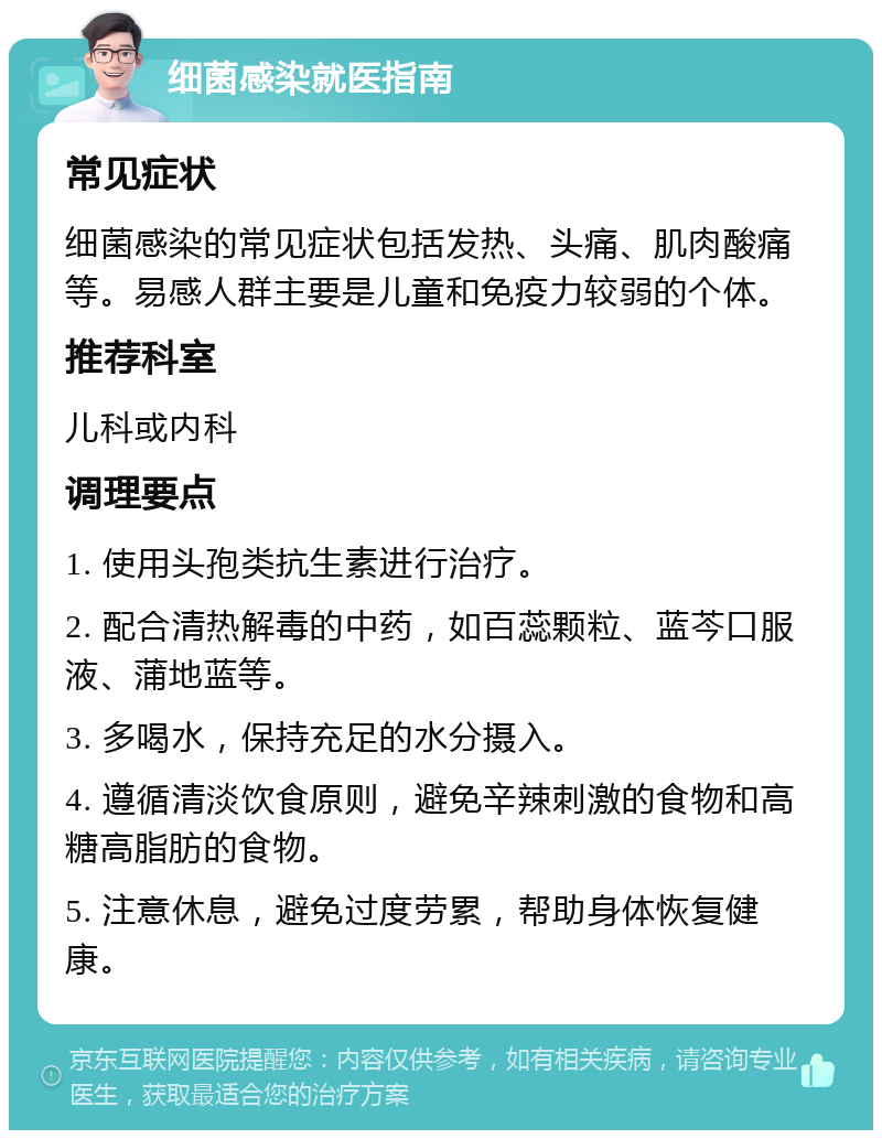 细菌感染就医指南 常见症状 细菌感染的常见症状包括发热、头痛、肌肉酸痛等。易感人群主要是儿童和免疫力较弱的个体。 推荐科室 儿科或内科 调理要点 1. 使用头孢类抗生素进行治疗。 2. 配合清热解毒的中药，如百蕊颗粒、蓝芩口服液、蒲地蓝等。 3. 多喝水，保持充足的水分摄入。 4. 遵循清淡饮食原则，避免辛辣刺激的食物和高糖高脂肪的食物。 5. 注意休息，避免过度劳累，帮助身体恢复健康。