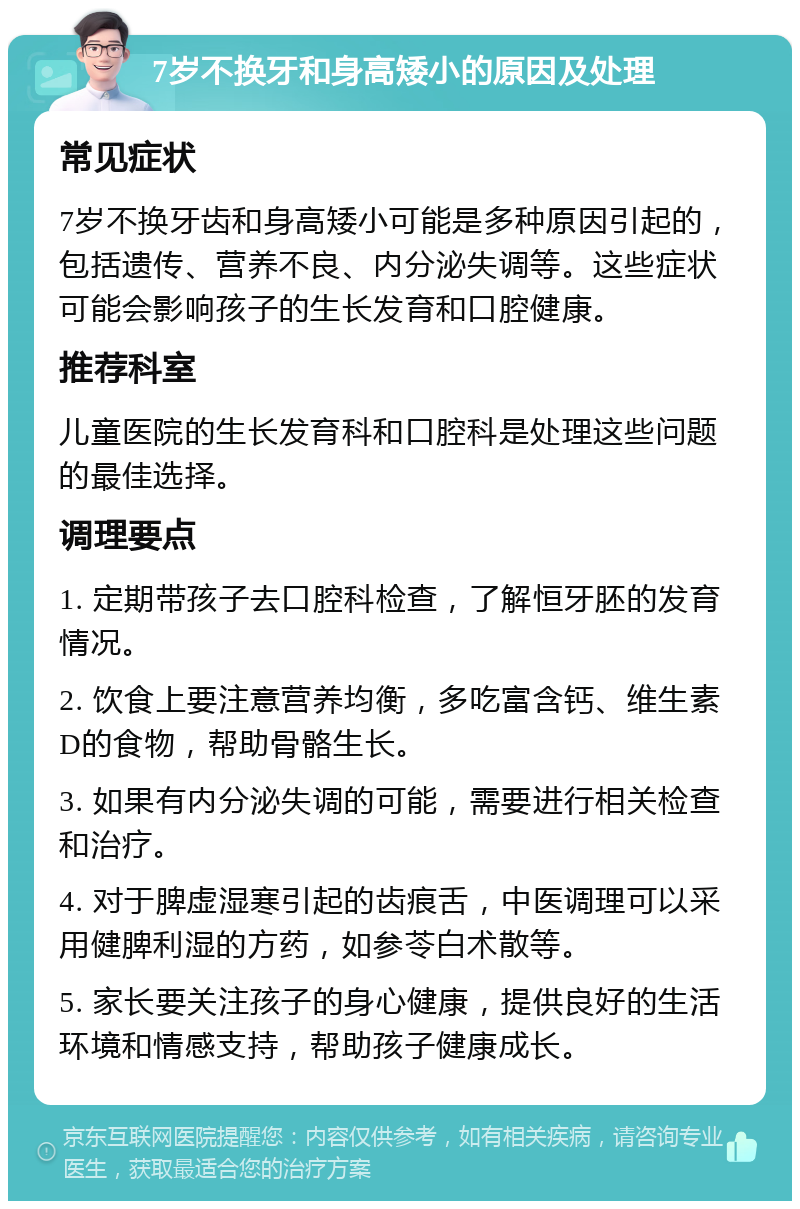 7岁不换牙和身高矮小的原因及处理 常见症状 7岁不换牙齿和身高矮小可能是多种原因引起的，包括遗传、营养不良、内分泌失调等。这些症状可能会影响孩子的生长发育和口腔健康。 推荐科室 儿童医院的生长发育科和口腔科是处理这些问题的最佳选择。 调理要点 1. 定期带孩子去口腔科检查，了解恒牙胚的发育情况。 2. 饮食上要注意营养均衡，多吃富含钙、维生素D的食物，帮助骨骼生长。 3. 如果有内分泌失调的可能，需要进行相关检查和治疗。 4. 对于脾虚湿寒引起的齿痕舌，中医调理可以采用健脾利湿的方药，如参苓白术散等。 5. 家长要关注孩子的身心健康，提供良好的生活环境和情感支持，帮助孩子健康成长。