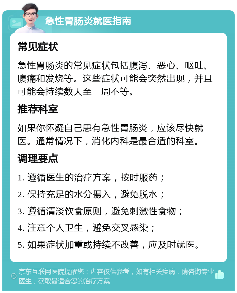 急性胃肠炎就医指南 常见症状 急性胃肠炎的常见症状包括腹泻、恶心、呕吐、腹痛和发烧等。这些症状可能会突然出现，并且可能会持续数天至一周不等。 推荐科室 如果你怀疑自己患有急性胃肠炎，应该尽快就医。通常情况下，消化内科是最合适的科室。 调理要点 1. 遵循医生的治疗方案，按时服药； 2. 保持充足的水分摄入，避免脱水； 3. 遵循清淡饮食原则，避免刺激性食物； 4. 注意个人卫生，避免交叉感染； 5. 如果症状加重或持续不改善，应及时就医。