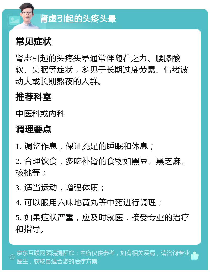 肾虚引起的头疼头晕 常见症状 肾虚引起的头疼头晕通常伴随着乏力、腰膝酸软、失眠等症状，多见于长期过度劳累、情绪波动大或长期熬夜的人群。 推荐科室 中医科或内科 调理要点 1. 调整作息，保证充足的睡眠和休息； 2. 合理饮食，多吃补肾的食物如黑豆、黑芝麻、核桃等； 3. 适当运动，增强体质； 4. 可以服用六味地黄丸等中药进行调理； 5. 如果症状严重，应及时就医，接受专业的治疗和指导。