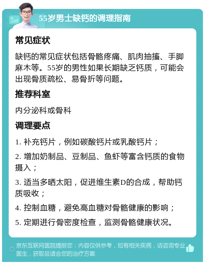 55岁男士缺钙的调理指南 常见症状 缺钙的常见症状包括骨骼疼痛、肌肉抽搐、手脚麻木等。55岁的男性如果长期缺乏钙质，可能会出现骨质疏松、易骨折等问题。 推荐科室 内分泌科或骨科 调理要点 1. 补充钙片，例如碳酸钙片或乳酸钙片； 2. 增加奶制品、豆制品、鱼虾等富含钙质的食物摄入； 3. 适当多晒太阳，促进维生素D的合成，帮助钙质吸收； 4. 控制血糖，避免高血糖对骨骼健康的影响； 5. 定期进行骨密度检查，监测骨骼健康状况。