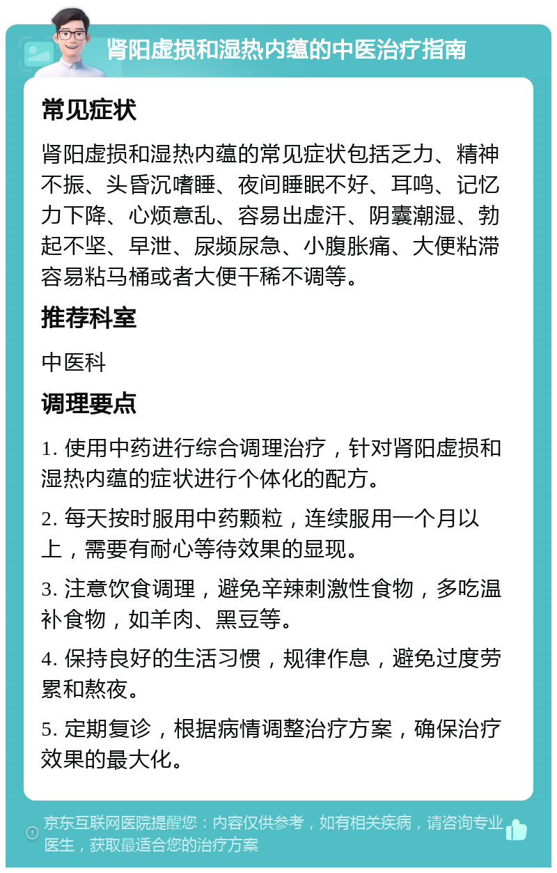 肾阳虚损和湿热内蕴的中医治疗指南 常见症状 肾阳虚损和湿热内蕴的常见症状包括乏力、精神不振、头昏沉嗜睡、夜间睡眠不好、耳鸣、记忆力下降、心烦意乱、容易出虚汗、阴囊潮湿、勃起不坚、早泄、尿频尿急、小腹胀痛、大便粘滞容易粘马桶或者大便干稀不调等。 推荐科室 中医科 调理要点 1. 使用中药进行综合调理治疗，针对肾阳虚损和湿热内蕴的症状进行个体化的配方。 2. 每天按时服用中药颗粒，连续服用一个月以上，需要有耐心等待效果的显现。 3. 注意饮食调理，避免辛辣刺激性食物，多吃温补食物，如羊肉、黑豆等。 4. 保持良好的生活习惯，规律作息，避免过度劳累和熬夜。 5. 定期复诊，根据病情调整治疗方案，确保治疗效果的最大化。