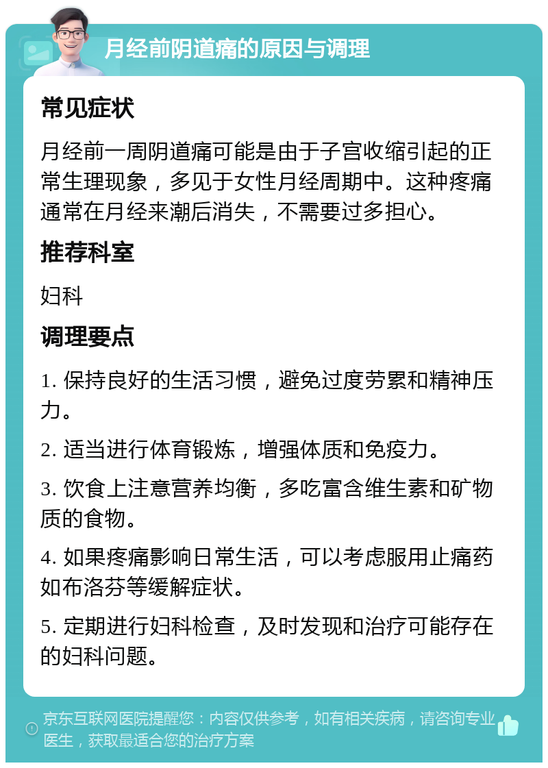 月经前阴道痛的原因与调理 常见症状 月经前一周阴道痛可能是由于子宫收缩引起的正常生理现象，多见于女性月经周期中。这种疼痛通常在月经来潮后消失，不需要过多担心。 推荐科室 妇科 调理要点 1. 保持良好的生活习惯，避免过度劳累和精神压力。 2. 适当进行体育锻炼，增强体质和免疫力。 3. 饮食上注意营养均衡，多吃富含维生素和矿物质的食物。 4. 如果疼痛影响日常生活，可以考虑服用止痛药如布洛芬等缓解症状。 5. 定期进行妇科检查，及时发现和治疗可能存在的妇科问题。