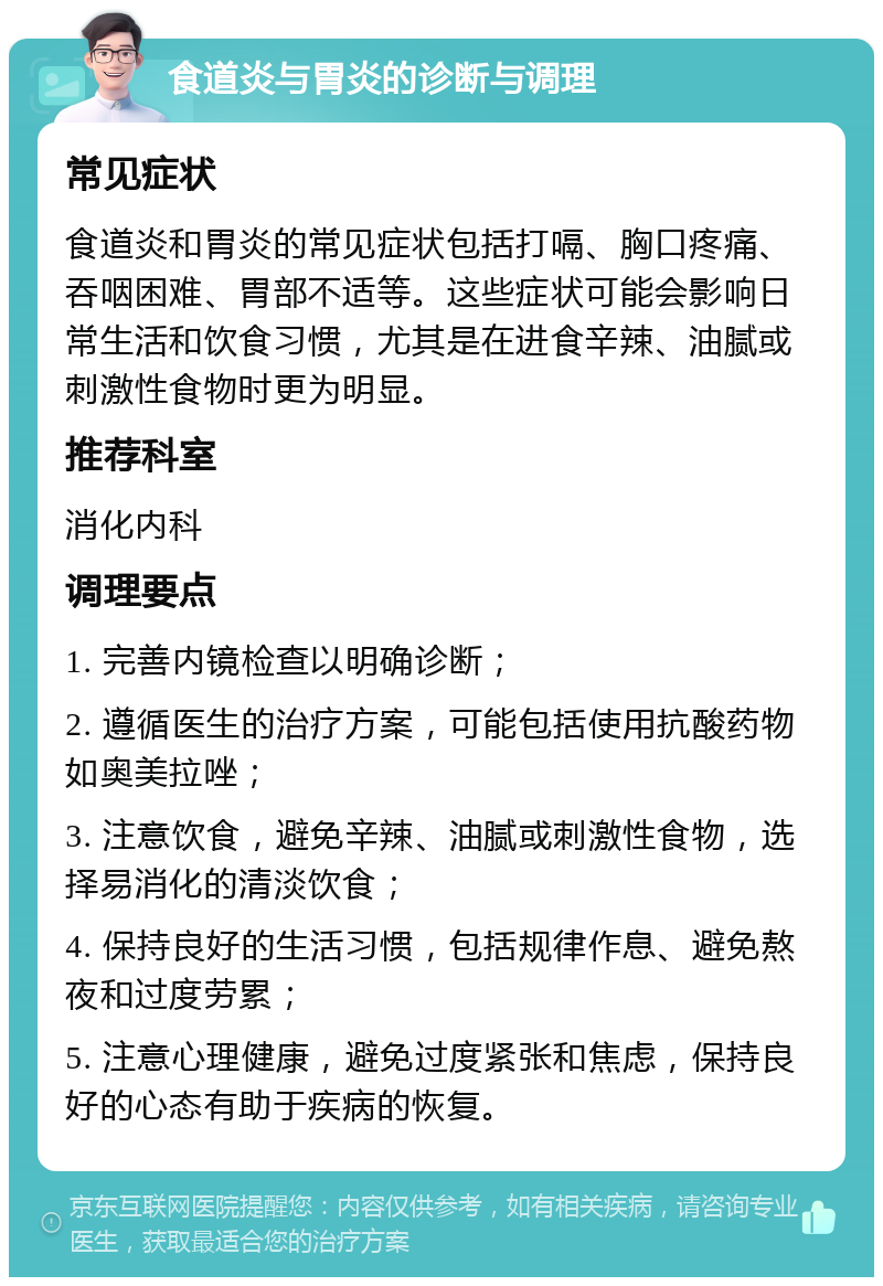 食道炎与胃炎的诊断与调理 常见症状 食道炎和胃炎的常见症状包括打嗝、胸口疼痛、吞咽困难、胃部不适等。这些症状可能会影响日常生活和饮食习惯，尤其是在进食辛辣、油腻或刺激性食物时更为明显。 推荐科室 消化内科 调理要点 1. 完善内镜检查以明确诊断； 2. 遵循医生的治疗方案，可能包括使用抗酸药物如奥美拉唑； 3. 注意饮食，避免辛辣、油腻或刺激性食物，选择易消化的清淡饮食； 4. 保持良好的生活习惯，包括规律作息、避免熬夜和过度劳累； 5. 注意心理健康，避免过度紧张和焦虑，保持良好的心态有助于疾病的恢复。