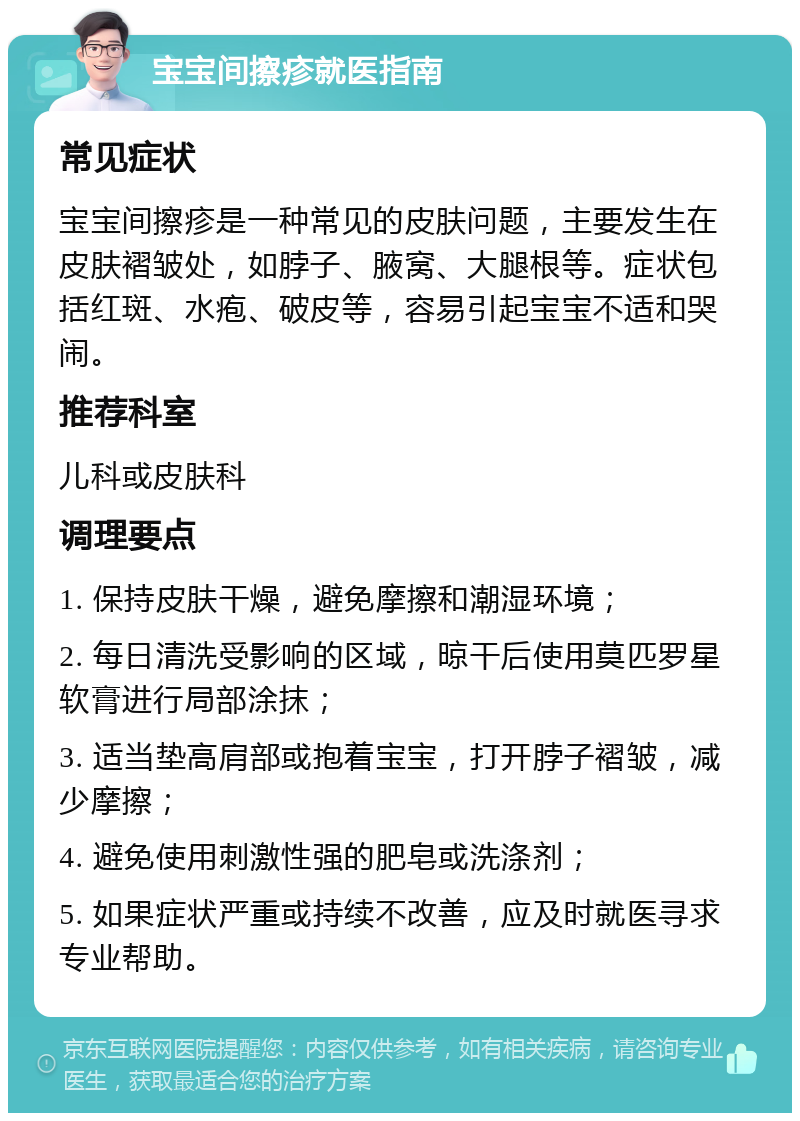 宝宝间擦疹就医指南 常见症状 宝宝间擦疹是一种常见的皮肤问题，主要发生在皮肤褶皱处，如脖子、腋窝、大腿根等。症状包括红斑、水疱、破皮等，容易引起宝宝不适和哭闹。 推荐科室 儿科或皮肤科 调理要点 1. 保持皮肤干燥，避免摩擦和潮湿环境； 2. 每日清洗受影响的区域，晾干后使用莫匹罗星软膏进行局部涂抹； 3. 适当垫高肩部或抱着宝宝，打开脖子褶皱，减少摩擦； 4. 避免使用刺激性强的肥皂或洗涤剂； 5. 如果症状严重或持续不改善，应及时就医寻求专业帮助。