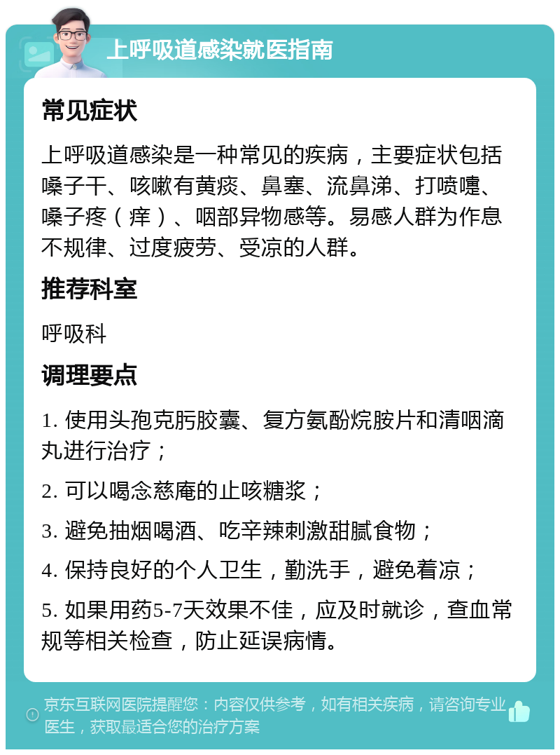 上呼吸道感染就医指南 常见症状 上呼吸道感染是一种常见的疾病，主要症状包括嗓子干、咳嗽有黄痰、鼻塞、流鼻涕、打喷嚏、嗓子疼（痒）、咽部异物感等。易感人群为作息不规律、过度疲劳、受凉的人群。 推荐科室 呼吸科 调理要点 1. 使用头孢克肟胶囊、复方氨酚烷胺片和清咽滴丸进行治疗； 2. 可以喝念慈庵的止咳糖浆； 3. 避免抽烟喝酒、吃辛辣刺激甜腻食物； 4. 保持良好的个人卫生，勤洗手，避免着凉； 5. 如果用药5-7天效果不佳，应及时就诊，查血常规等相关检查，防止延误病情。