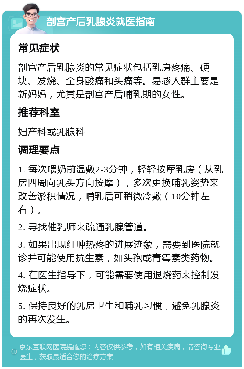 剖宫产后乳腺炎就医指南 常见症状 剖宫产后乳腺炎的常见症状包括乳房疼痛、硬块、发烧、全身酸痛和头痛等。易感人群主要是新妈妈，尤其是剖宫产后哺乳期的女性。 推荐科室 妇产科或乳腺科 调理要点 1. 每次喂奶前温敷2-3分钟，轻轻按摩乳房（从乳房四周向乳头方向按摩），多次更换哺乳姿势来改善淤积情况，哺乳后可稍微冷敷（10分钟左右）。 2. 寻找催乳师来疏通乳腺管道。 3. 如果出现红肿热疼的进展迹象，需要到医院就诊并可能使用抗生素，如头孢或青霉素类药物。 4. 在医生指导下，可能需要使用退烧药来控制发烧症状。 5. 保持良好的乳房卫生和哺乳习惯，避免乳腺炎的再次发生。